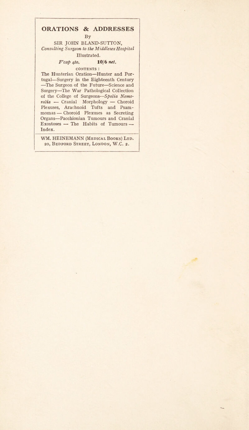 ORATIONS & ADDRESSES By SIR JOHN BLAND-SUTTON, Consulting Surgeon to the Middlesex Hospital Illustrated. F’cap 4^0. 10/6 net. CONTENTS: The Hunterian Oration—Hunter and Por¬ tugal—Surgery in the Eighteenth Century —The Surgeon of the Future—Science and Surgery—The War Pathological Collection of the College of Surgeons—Spolia Nemo- ralia — Cranial Morphology — Choroid Plexuses, Arachnoid Tufts and Psam¬ momas — Choroid Plexuses as Secreting Organs—Pacchionian Tumours and Cranial Exostoses — The Habits of Tumours — Index. WM. HEINEMANN (Medical Books) Ltd.