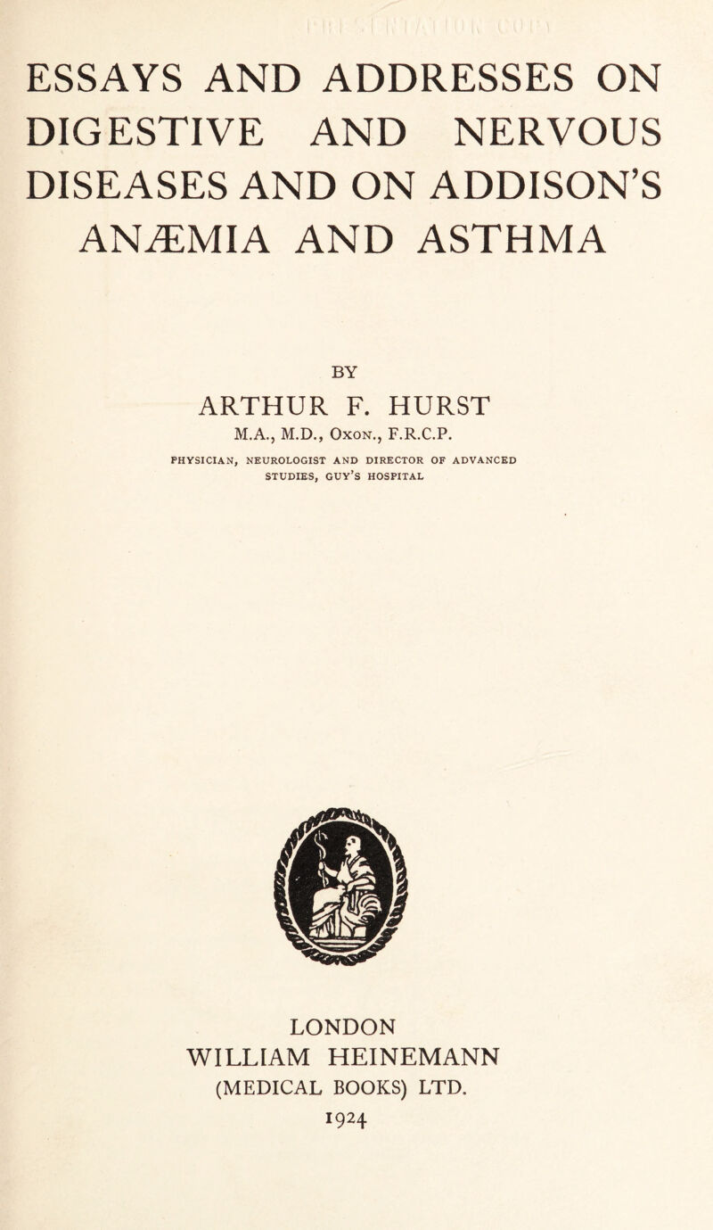 DIGESTIVE AND NERVOUS DISEASES AND ON ADDISON’S ANiTMIA AND ASTHMA BY ARTHUR F. HURST M.A., M.D., OxoN., F.R.C.P. PHYSICIAN, NEUROLOGIST AND DIRECTOR OF ADVANCED STUDIES, guy’s hospital LONDON WILLIAM HEINEMANN (MEDICAL BOOKS) LTD. 1924