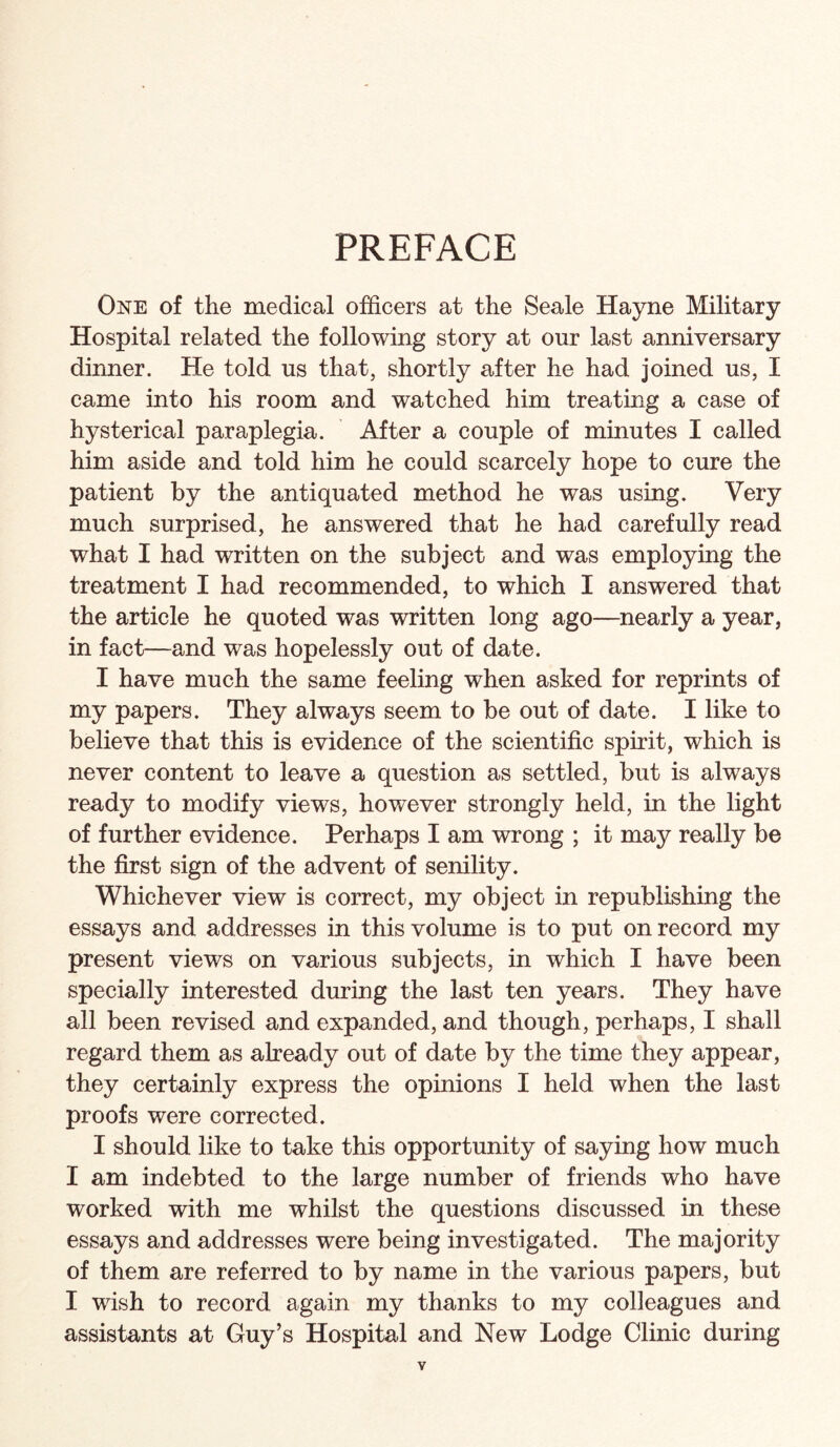 PREFACE One of the medical officers at the Seale Hayne Military Hospital related the following story at our last anniversary dinner. He told us that, shortly after he had joined us, I came into his room and watched him treating a case of hysterical paraplegia. After a couple of minutes I called him aside and told him he could scarcely hope to cure the patient by the antiquated method he was using. Very much surprised, he answered that he had carefully read what I had written on the subject and was employing the treatment I had recommended, to which I answered that the article he quoted was written long ago—^nearly a year, in fact—and was hopelessly out of date. I have much the same feeling when asked for reprints of my papers. They always seem to be out of date. I like to believe that this is evidence of the scientific spirit, which is never content to leave a question as settled, but is always ready to modify views, however strongly held, in the light of further evidence. Perhaps I am wrong ; it may really be the first sign of the advent of senility. Whichever view is correct, my object in republishing the essays and addresses in this volume is to put on record my present views on various subjects, in which I have been specially interested during the last ten years. They have all been revised and expanded, and though, perhaps, I shall regard them as already out of date by the time they appear, they certainly express the opinions I held when the last proofs were corrected. I should like to take this opportunity of saying how much I am indebted to the large number of friends who have worked with me whilst the questions discussed in these essays and addresses were being investigated. The majority of them are referred to by name in the various papers, but I wish to record again my thanks to my colleagues and assistants at Guy’s Hospital and New Lodge Clinic during