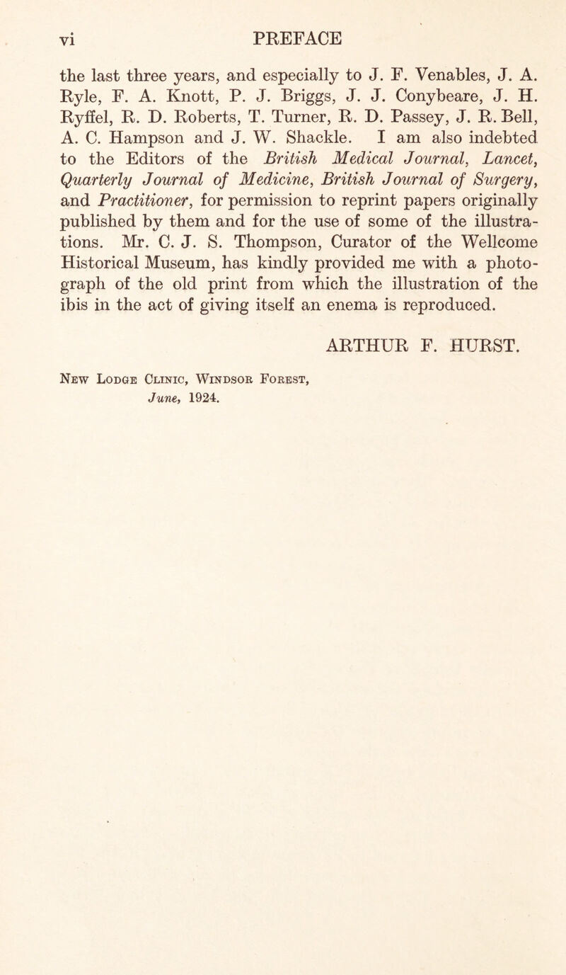 the last three years, and especially to J. E. Venables, J. A. Ryle, F. A. Knott, P. J. Briggs, J. J. Conybeare, J. H. Ryffel, R. D. Roberts, T. Turner, R. D. Passey, J. R. Bell, A. C. Hampson and J. W. Shackle. I am also indebted to the Editors of the British Medical Journal, Lancet, Quarterly Journal of Medicine, British Journal of Surgery, and Practitioner, for permission to reprint papers originally published by them and for the use of some of the illustra¬ tions. Mr. C. J. S. Thompson, Curator of the Wellcome Historical Museum, has kindly provided me with a photo¬ graph of the old print from which the illustration of the ibis in the act of giving itself an enema is reproduced. New Lodge Clinic, Windsor Forest, June, 1924. ARTHUR F. HURST.