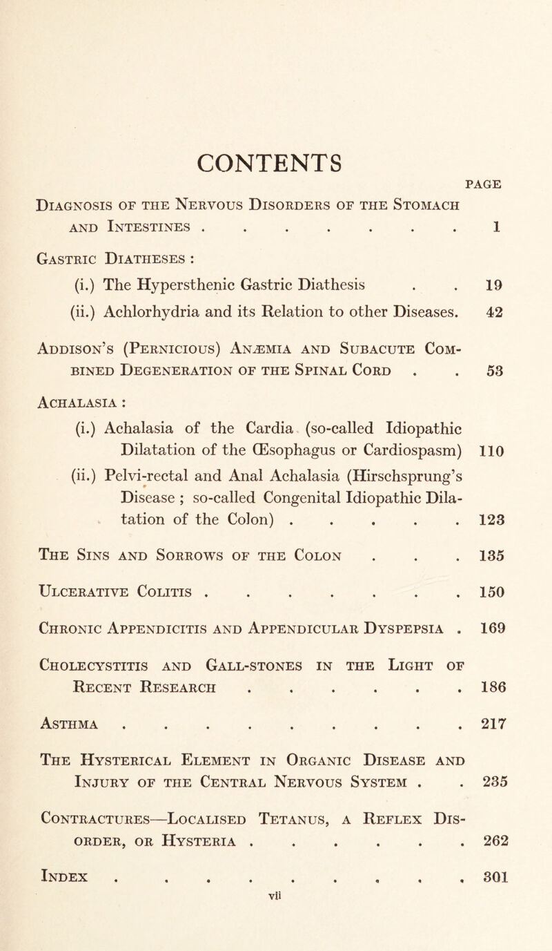 CONTENTS PAGE Diagnosis of the Nervous Disorders of the Stomach AND Intestines ....... 1 Gastric Diatheses : (i.) The Hypersthenic Gastric Diathesis . . 19 (ii.) Achlorhydria and its Relation to other Diseases. 42 Addison’s (Pernicious) ANiEMiA and Subacute Com¬ bined Degeneration of the Spinal Cord . . 53 Achalasia : (i.) Achalasia of the Cardia (so-called Idiopathic Dilatation of the CEsophagus or Cardiospasm) 110 (ii.) Pelvi-rectal and Anal Achalasia (Hirschsprung’s Disease ; so-called Congenital Idiopathic Dila¬ tation of the Colon) ..... 123 The Sins and Sorrows of the Colon . . . 135 Ulcerative Colitis . . . . . . .150 Chronic Appendicitis and Appendicular Dyspepsia . 169 Cholecystitis and Gall-stones in the Light of Recent Research . . . . . .186 Asthma ......... 217 The Hysterical Element in Organic Disease and Injury of the Central Nervous System . . 235 Contractures—Localised Tetanus, a Reflex Dis¬ order, OR Hysteria ...... 262 Index ..301 vli
