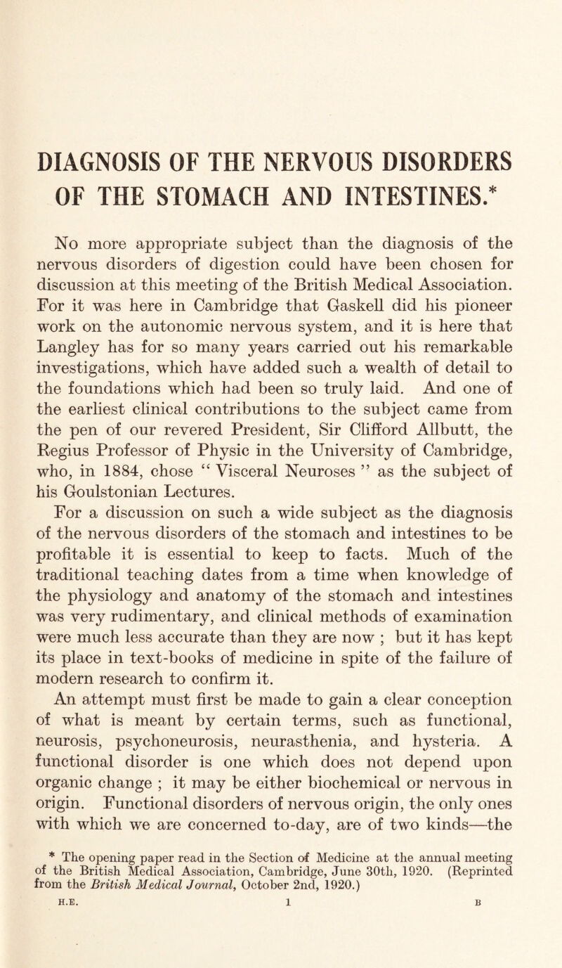 DIAGNOSIS OF THE NERVOUS DISORDERS OF THE STOMACH AND INTESTINES.* No more appropriate subject than the diagnosis of the nervous disorders of digestion could have been chosen for discussion at this meeting of the British Medical Association. For it was here in Cambridge that Gaskell did his pioneer work on the autonomic nervous system, and it is here that Langley has for so many years carried out his remarkable investigations, which have added such a wealth of detail to the foundations which had been so truly laid. And one of the earliest clinical contributions to the subject came from the pen of our revered President, Sir Clifford Allbutt, the Regius Professor of Physic in the University of Cambridge, who, in 1884, chose ‘‘ Visceral Neuroses ” as the subject of his Goulstonian Lectures. For a discussion on such a wide subject as the diagnosis of the nervous disorders of the stomach and intestines to be profitable it is essential to keep to facts. Much of the traditional teaching dates from a time when knowledge of the physiology and anatomy of the stomach and intestines was very rudimentary, and clinical methods of examination were much less accurate than they are now ; but it has kept its place in text-books of medicine in spite of the failure of modern research to confirm it. An attempt must first be made to gain a clear conception of what is meant by certain terms, such as functional, neurosis, psychoneurosis, neurasthenia, and hysteria. A functional disorder is one which does not depend upon organic change ; it may be either biochemical or nervous in origin. Functional disorders of nervous origin, the only ones with which we are concerned to-day, are of two kinds—the * The opening paper read in the Section of Medicine at the annual meeting of the British Medical Association, Cambridge, June 30th, 1920. (Reprinted from the British Medical Journal, October 2nd, 1920.)