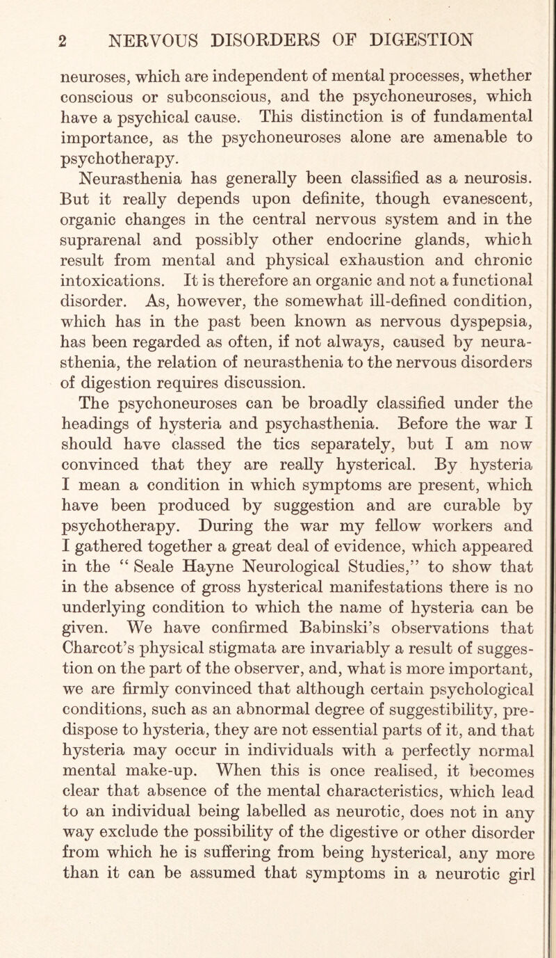 neuroses, which are independent of mental processes, whether conscious or subconscious, and the psychoneuroses, which have a psychical cause. This distinction is of fundamental importance, as the psychoneuroses alone are amenable to psychotherapy. Neurasthenia has generally been classified as a neurosis. But it really depends upon definite, though evanescent, organic changes in the central nervous system and in the suprarenal and possibly other endocrine glands, which result from mental and physical exhaustion and chronic intoxications. It is therefore an organic and not a functional disorder. As, however, the somewhat ill-defined condition, which has in the past been known as nervous dyspepsia, has been regarded as often, if not always, caused by neura¬ sthenia, the relation of neurasthenia to the nervous disorders of digestion requires discussion. The psychoneuroses can be broadly classified under the headings of hysteria and psychasthenia. Before the war I should have classed the tics separately, but I am now convinced that they are reaUy hysterical. By hysteria I mean a condition in which symptoms are present, which have been produced by suggestion and are curable by psychotherapy. During the war my fellow workers and I gathered together a great deal of evidence, which appeared in the “ Seale Hayne Neurological Studies,” to show that in the absence of gross hysterical manifestations there is no underlying condition to which the name of hysteria can be given. We have confirmed Babinski’s observations that Charcot’s physical stigmata are invariably a result of sugges¬ tion on the part of the observer, and, what is more important, we are firmly convinced that although certain psychological conditions, such as an abnormal degree of suggestibility, pre¬ dispose to hysteria, they are not essential parts of it, and that hysteria may occur in individuals with a perfectly normal mental make-up. When this is once realised, it becomes clear that absence of the mental characteristics, which lead to an individual being labelled as neurotic, does not in any way exclude the possibility of the digestive or other disorder from which he is suffering from being hysterical, any more than it can be assumed that symptoms in a neurotic girl