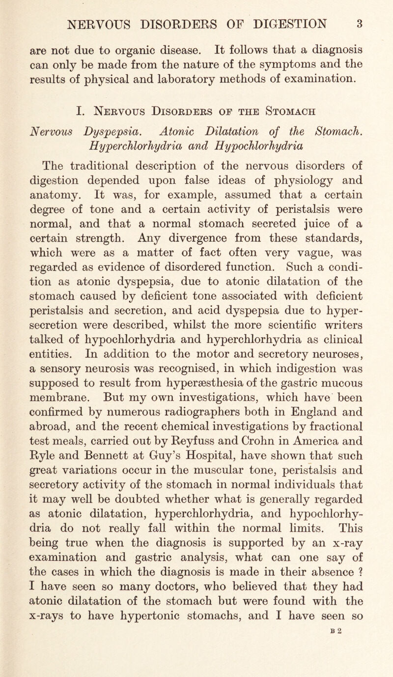 are not due to organic disease. It follows that a diagnosis can only be made from the nature of the symptoms and the results of physical and laboratory methods of examination. I. Nervous Disorders of the Stomach Nervous Dyspepsia. Atonic Dilatation of the Stomach. Hyperchlorhydria and Hypochlorhydria The traditional description of the nervous disorders of digestion depended upon false ideas of physiology and anatomy. It was, for example, assumed that a certain degree of tone and a certain activity of peristalsis were normal, and that a normal stomach secreted juice of a certain strength. Any divergence from these standards, which were as a matter of fact often very vague, was regarded as evidence of disordered function. Such a condi¬ tion as atonic dyspepsia, due to atonic dilatation of the stomach caused by deficient tone associated with deficient peristalsis and secretion, and acid dyspepsia due to hyper¬ secretion were described, whilst the more scientific writers talked of hypochlorhydria and hyperchlorhydria as clinical entities. In addition to the motor and secretory neuroses, a sensory neurosis was recognised, in which indigestion was supposed to result from hypersesthesia of the gastric mucous membrane. But my own investigations, which have been confirmed by numerous radiographers both in England and abroad, and the recent chemical investigations by fractional test meals, carried out by Reyfuss and Crohn in America and Ryle and Bennett at Guy’s Hospital, have shown that such great variations occur in the muscular tone, peristalsis and secretory activity of the stomach in normal individuals that it may weU be doubted whether what is generally regarded as atonic dilatation, hyperchlorhydria, and hypochlorhy¬ dria do not really fall within the normal limits. This being true when the diagnosis is supported by an x-ray examination and gastric analysis, what can one say of the cases in which the diagnosis is made in their absence ? I have seen so many doctors, who believed that they had atonic dilatation of the stomach but were found with the x-rays to have hypertonic stomachs, and I have seen so