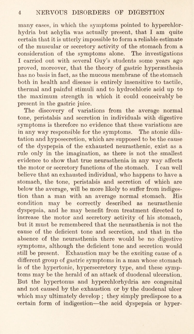 many cases, in which the symptoms pointed to hyperchlor- hydria but achylia was actually present, that I am quite certain that it is utterly impossible to form a reliable estimate of the muscular or secretory activity of the stomach from a consideration of the symptoms alone. The investigations I carried out with several Guy’s students some years ago proved, moreover, that the theory of gastric hypersesthesia has no basis in fact, as the mucous membrane of the stomach both in health and disease is entirely insensitive to tactile, thermal and painful stimuli and to hydrochloric acid up to the maximum strength in which it could conceivably be present in the gastric juice. The discovery of variations from the average normal tone, peristalsis and secretion in individuals with digestive symptoms is therefore no evidence that these variations are in any way responsible for the symptoms. The atonic dila¬ tation and hyposecretion, which are supposed to be the cause of the dyspepsia of the exhausted neurasthenic, exist as a rule only in the imagination, as there is not the smallest evidence to show that true neurasthenia in any way affects the motor or secretory functions of the stomach. I can well believe that an exhausted individual, who happens to have a stomach, the tone, peristalsis and secretion of which are below the average, will be more likely to suffer from indiges¬ tion than a man with an average normal stomach. His condition may be correctly described as neurasthenic dyspepsia, and he may benefit from treatment directed to increase the motor and secretory activity of his stomach, but it must be remembered that the neurasthenia is not the cause of the deficient tone and secretion, and that in the absence of the neurasthenia there would be no digestive symptoms, although the deficient tone and secretion would stiU be present. Exhaustion may be the exciting cause of a different group of gastric symptoms in a man whose stomach is of the hypertonic, hypersecretory type, and these symp¬ toms may be the herald of an attack of duodenal ulceration. But the hypertonus and hyperchlorhydria are congenital and not caused by the exhaustion or by the duodenal ulcer which may ultimately develop ; they simply predispose to a certain form of indigestion—^the acid dyspepsia or hyper-