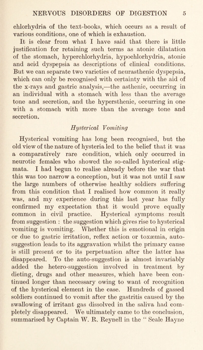 chlorhydria of the text-books, which occurs as a result of various conditions, one of which is exhaustion. It is clear from what I have said that there is little justification for retaining such terms as atonic dilatation of the stomach, hyperchlorhydria, hypochlorhydria, atonic and acid dyspepsia as descriptions of clinical conditions. But we can separate two varieties of neurasthenic dyspepsia, which can only be recognised with certainty with the aid of the x-rays and gastric analysis,—the asthenic, occurring in an individual with a stomach with less than the average tone and secretion, and the hypersthenic, occurring in one with a stomach with more than the average tone and secretion. Hysterical Vomiting Hysterical vomiting has long been recognised, but the old view of the nature of hysteria led to the belief that it was a comparatively rare condition, which only occurred in neurotic females who showed the so-called hysterical stig¬ mata. I had begun to realise already before the war that this was too narrow a conception, but it was not until I saw the large numbers of otherwise healthy soldiers suffering from this condition that I realised how common it really was, and my experience during this last year has fully confirmed my expectation that it would prove equally common in civil practice. Hysterical symptoms result from suggestion : the suggestion which gives rise to hysterical vomiting is vomiting. Whether this is emotional in origin or due to gastric irritation, reflex action or toxsemia, auto¬ suggestion leads to its aggravation whilst the primary cause is still present or to its perpetuation after the latter has disappeared. To the auto-suggestion is almost invariably added the hetero-suggestion involved in treatment by dieting, drugs and other measures, which have been con¬ tinued longer than necessary owing to want of recognition of the hysterical element in the case. Hundreds of gassed soldiers continued to vomit after the gastritis caused by the swallowing of irritant gas dissolved in the saliva had com¬ pletely disappeared. We ultimately came to the conclusion, summarised by Captain W. R. Reynell in the ‘‘ Seale Hayne