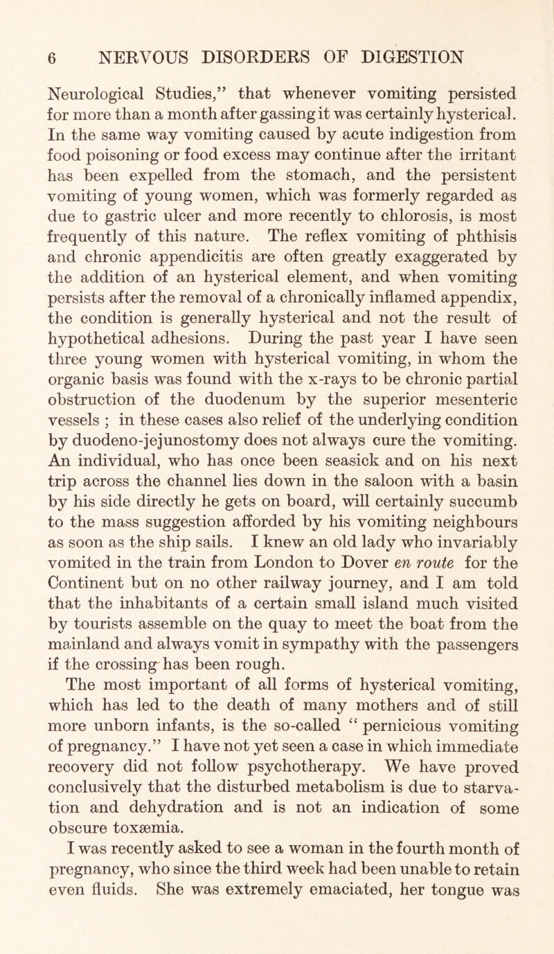 Neurological Studies,” that whenever vomiting persisted for more than a month after gassing it was certainly hysterical. In the same way vomiting caused by acute indigestion from food poisoning or food excess may continue after the irritant has been expelled from the stomach, and the persistent vomiting of young women, which was formerly regarded as due to gastric ulcer and more recently to chlorosis, is most frequently of this nature. The reflex vomiting of phthisis and chronic appendicitis are often greatly exaggerated by the addition of an hysterical element, and when vomiting persists after the removal of a chronically inflamed appendix, the condition is generally hysterical and not the result of hypothetical adhesions. During the past year I have seen tliree young women with hysterical vomiting, in whom the organic basis was found with the x-rays to be chronic partial obstruction of the duodenum by the superior mesenteric vessels ; in these cases also relief of the underlying condition by duodeno-jejunostomy does not always cure the vomiting. An individual, who has once been seasick and on his next trip across the channel hes down in the saloon with a basin by his side directly he gets on board, will certainly succumb to the mass suggestion afforded by his vomiting neighbours as soon as the ship sails. I knew an old lady who invariably vomited in the train from London to Dover en route for the Continent but on no other railway journey, and I am told that the inhabitants of a certain small island much visited by tourists assemble on the quay to meet the boat from the mainland and always vomit in sympathy with the passengers if the crossing has been rough. The most important of all forms of hysterical vomiting, which has led to the death of many mothers and of still more unborn infants, is the so-called ‘‘ pernicious vomiting of pregnancy.” I have not yet seen a case in which immediate recovery did not follow psychotherapy. We have proved conclusively that the disturbed metabolism is due to starva¬ tion and dehydration and is not an indication of some obscure toxaemia. I was recently asked to see a woman in the fourth month of pregnancy, who since the third week had been unable to retain even fluids. She was extremely emaciated, her tongue was