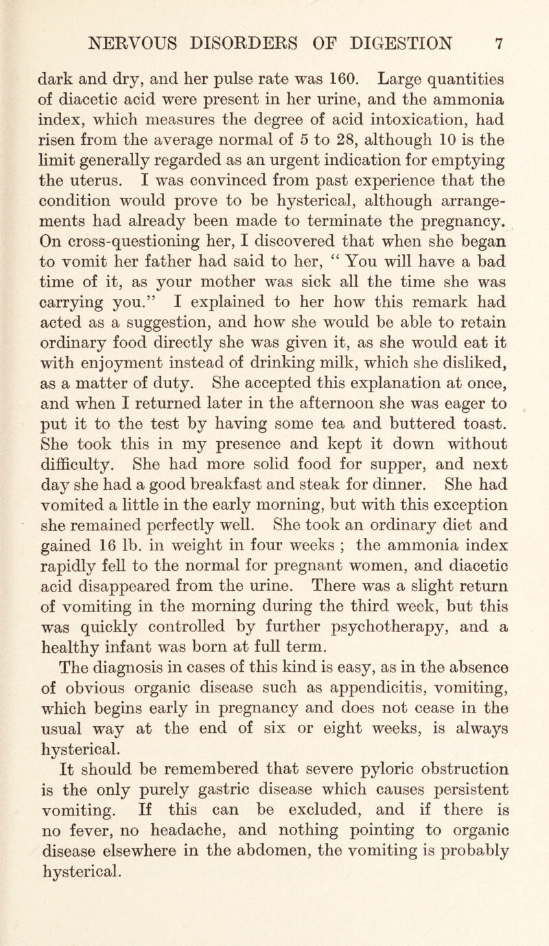 dark and dry, and her pulse rate was 160. Large quantities of diacetic acid were present in her urine, and the ammonia index, which measures the degree of acid intoxication, had risen from the average normal of 5 to 28, although 10 is the limit generally regarded as an urgent indication for emptying the uterus. I was convinced from past experience that the condition would prove to be hysterical, although arrange¬ ments had already been made to terminate the pregnancy. On cross-questioning her, I discovered that when she began to vomit her father had said to her, You will have a bad time of it, as your mother was sick all the time she was carrjdng you.” I explained to her how this remark had acted as a suggestion, and how she would be able to retain ordinary food directly she was given it, as she would eat it with enjoyment instead of drinking milk, which she disliked, as a matter of duty. She accepted this explanation at once, and when I returned later in the afternoon she was eager to put it to the test by having some tea and buttered toast. She took this in my presence and kept it down without difficulty. She had more solid food for supper, and next day she had a good breakfast and steak for dinner. She had vomited a little in the early morning, but with this exception she remained perfectly well. She took an ordinary diet and gained 16 lb. in weight in four weeks ; the ammonia index rapidly fell to the normal for pregnant women, and diacetic acid disappeared from the urine. There was a slight return of vomiting in the morning during the third v/eek, but this was quickly controlled by further psychotherapy, and a healthy infant was born at full term. The diagnosis in cases of this kind is easy, as in the absence of obvious organic disease such as appendicitis, vomiting, which begins early in pregnancy and does not cease in the usual way at the end of six or eight weeks, is always hysterical. It should be remembered that severe pyloric obstruction is the only purely gastric disease which causes persistent vomiting. If this can be excluded, and if there is no fever, no headache, and nothing pointing to organic disease elsewhere in the abdomen, the vomiting is probably hysterical.