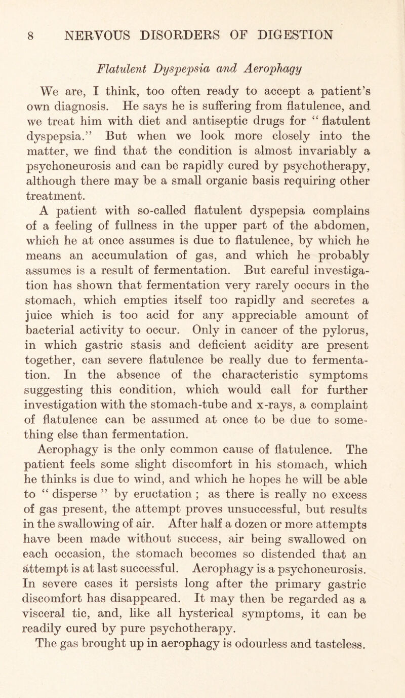 Flatulent Dyspepsia and Aerophagy We are, I think, too often ready to accept a patient’s own diagnosis. He says he is suffering from flatulence, and we treat him with diet and antiseptic drugs for flatulent dyspepsia.” But when we look more closely into the matter, we find that the condition is almost invariably a psychoneurosis and can be rapidly cured by psychotherapy, although there may be a small organic basis requiring other treatment. A patient with so-called flatulent dyspepsia complains of a feeling of fullness in the upper part of the abdomen, which he at once assumes is due to flatulence, by which he means an accumulation of gas, and which he probably assumes is a result of fermentation. But careful investiga¬ tion has shown that fermentation very rarely occurs in the stomach, which empties itself too rapidly and secretes a juice which is too acid for any appreciable amount of bacterial activity to occur. Only in cancer of the pylorus, in which gastric stasis and deficient acidity are present together, can severe flatulence be really due to fermenta¬ tion. In the absence of the characteristic symptoms suggesting this condition, which would call for further investigation with the stomach-tube and x-rays, a complaint of flatulence can be assumed at once to be due to some¬ thing else than fermentation. Aerophagy is the only common cause of flatulence. The patient feels some slight discomfort in his stomach, which he thinks is due to wind, and which he hopes he will be able to ‘‘ disperse ” by eructation ; as there is really no excess of gas present, the attempt proves unsuccessful, but results in the swallowing of air. After half a dozen or more attempts have been made without success, air being swallowed on each occasion, the stomach becomes so distended that an attempt is at last successful. Aerophagy is a psychoneurosis. In severe cases it persists long after the primary gastric discomfort has disappeared. It may then be regarded as a visceral tic, and, like all hysterical symptoms, it can be readily cured by pure psychotherapy. The gas brought up in aerophagy is odourless and tasteless.