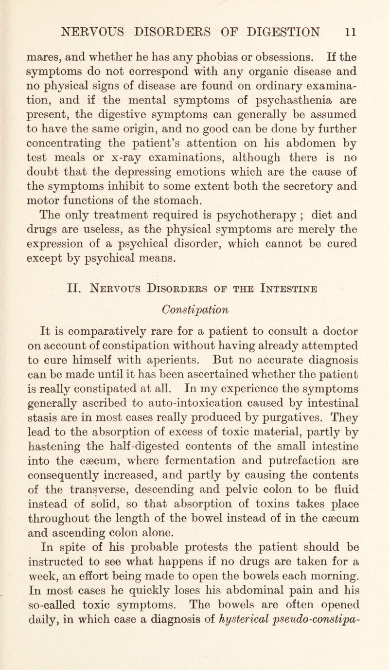 mares, and whether he has any phobias or obsessions. If the symptoms do not correspond with any organic disease and no physical signs of disease are found on ordinary examina¬ tion, and if the mental symptoms of psychasthenia are present, the digestive symptoms can generally be assumed to have the same origin, and no good can be done by further concentrating the patient’s attention on his abdomen by test meals or x-ray examinations, although there is no doubt that the depressing emotions which are the cause of the symptoms inhibit to some extent both the secretory and motor functions of the stomach. The only treatment required is psychotherapy ; diet and drugs are useless, as the physical symptoms are merely the expression of a psychical disorder, which cannot be cured except by psychical means. II. Nervous Disorders of the Intestine Constipation It is comparatively rare for a patient to consult a doctor on account of constipation without having already attempted to cure himself with aperients. But no accurate diagnosis can be made until it has been ascertained whether the patient is really constipated at all. In my experience the symptoms generally ascribed to auto-intoxication caused by intestinal stasis are in most cases really produced by purgatives. They lead to the absorption of excess of toxic material, partly by hastening the half-digested contents of the small intestine into the caecum, where fermentation and putrefaction are consequently increased, and partly by causing the contents of the transverse, descending and pelvic colon to be fluid instead of solid, so that absorption of toxins takes place throughout the length of the bowel instead of in the caecum and ascending colon alone. In spite of his probable protests the patient should be instructed to see what happens if no drugs are taken for a week, an effort being made to open the bowels each morning. In most cases he quickly loses his abdominal pain and his so-called toxic symptoms. The bowels are often opened daily, in which case a diagnosis of hysterical pseudo-constipa-
