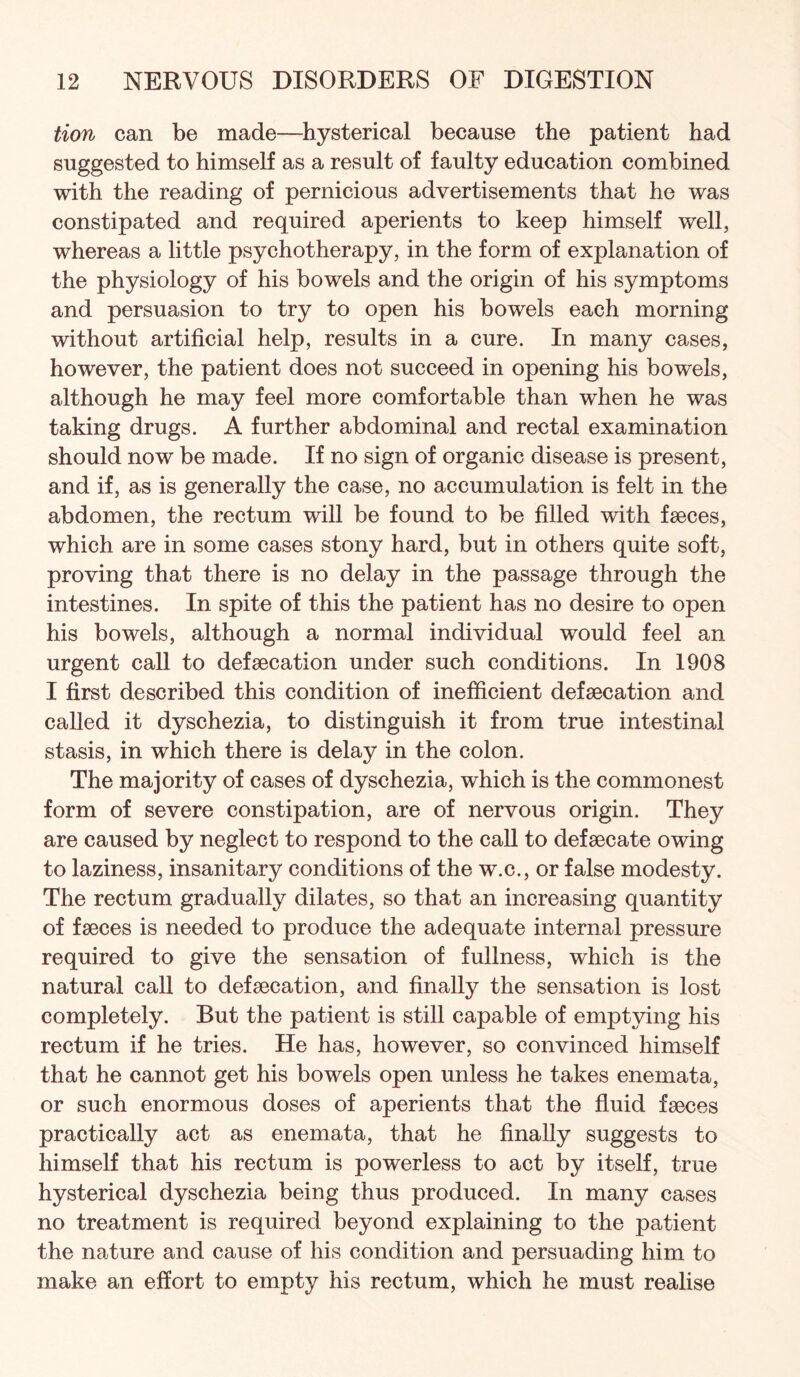 tion can be made—hysterical because the patient had suggested to himself as a result of faulty education combined with the reading of pernicious advertisements that he was constipated and required aperients to keep himself well, whereas a little psychotherapy, in the form of explanation of the physiology of his bowels and the origin of his symptoms and persuasion to try to open his bowels each morning without artificial help, results in a cure. In many cases, however, the patient does not succeed in opening his bowels, although he may feel more comfortable than when he was taking drugs. A further abdominal and rectal examination should now be made. If no sign of organic disease is present, and if, as is generally the case, no accumulation is felt in the abdomen, the rectum will be found to be filled with fseces, which are in some cases stony hard, but in others quite soft, proving that there is no delay in the passage through the intestines. In spite of this the patient has no desire to open his bowels, although a normal individual would feel an urgent call to defaecation under such conditions. In 1908 I first described this condition of inefficient defaecation and called it dyschezia, to distinguish it from true intestinal stasis, in which there is delay in the colon. The majority of cases of dyschezia, which is the commonest form of severe constipation, are of nervous origin. They are caused by neglect to respond to the caU to defaecate owing to laziness, insanitary conditions of the w.c., or false modesty. The rectum gradually dilates, so that an increasing quantity of faeces is needed to produce the adequate internal pressure required to give the sensation of fullness, which is the natural call to defaecation, and finally the sensation is lost completely. But the patient is still capable of emptying his rectum if he tries. He has, however, so convinced himself that he cannot get his bowels open unless he takes enemata, or such enormous doses of aperients that the fluid faeces practically act as enemata, that he finally suggests to himself that his rectum is powerless to act by itself, true hysterical dyschezia being thus produced. In many cases no treatment is required beyond explaining to the patient the nature and cause of his condition and persuading him to make an effort to empty his rectum, which he must realise