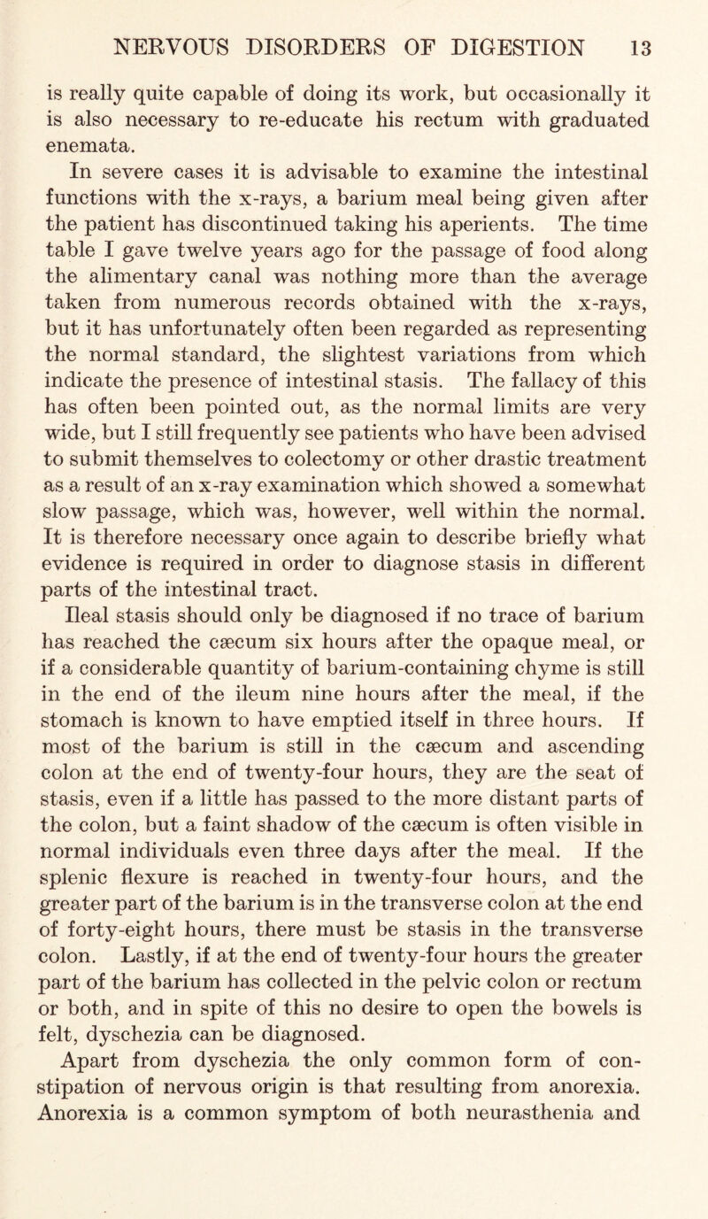 is really quite capable of doing its work, but occasionally it is also necessary to re-educate his rectum with graduated enemata. In severe cases it is advisable to examine the intestinal functions with the x-rays, a barium meal being given after the patient has discontinued taking his aperients. The time table I gave twelve years ago for the passage of food along the alimentary canal was nothing more than the average taken from numerous records obtained with the x-rays, but it has unfortunately often been regarded as representing the normal standard, the slightest variations from which indicate the presence of intestinal stasis. The fallacy of this has often been pointed out, as the normal limits are very wide, but I still frequently see patients who have been advised to submit themselves to colectomy or other drastic treatment as a result of an x-ray examination which showed a somewhat slow passage, which was, however, well within the normal. It is therefore necessary once again to describe briefly what evidence is required in order to diagnose stasis in different parts of the intestinal tract. Ileal stasis should only be diagnosed if no trace of barium has reached the csecum six hours after the opaque meal, or if a considerable quantity of barium-containing chyme is still in the end of the ileum nine hours after the meal, if the stomach is known to have emptied itself in three hours. If most of the barium is still in the csecum and ascending colon at the end of twenty-four hours, they are the seat of stasis, even if a little has passed to the more distant parts of the colon, but a faint shadow of the caecum is often visible in normal individuals even three days after the meal. If the splenic flexure is reached in twenty-four hours, and the greater part of the barium is in the transverse colon at the end of forty-eight hours, there must be stasis in the transverse colon. Lastly, if at the end of twenty-four hours the greater part of the barium has collected in the pelvic colon or rectum or both, and in spite of this no desire to open the bowels is felt, dyschezia can be diagnosed. Apart from dyschezia the only common form of con¬ stipation of nervous origin is that resulting from anorexia. Anorexia is a common symptom of both neurasthenia and