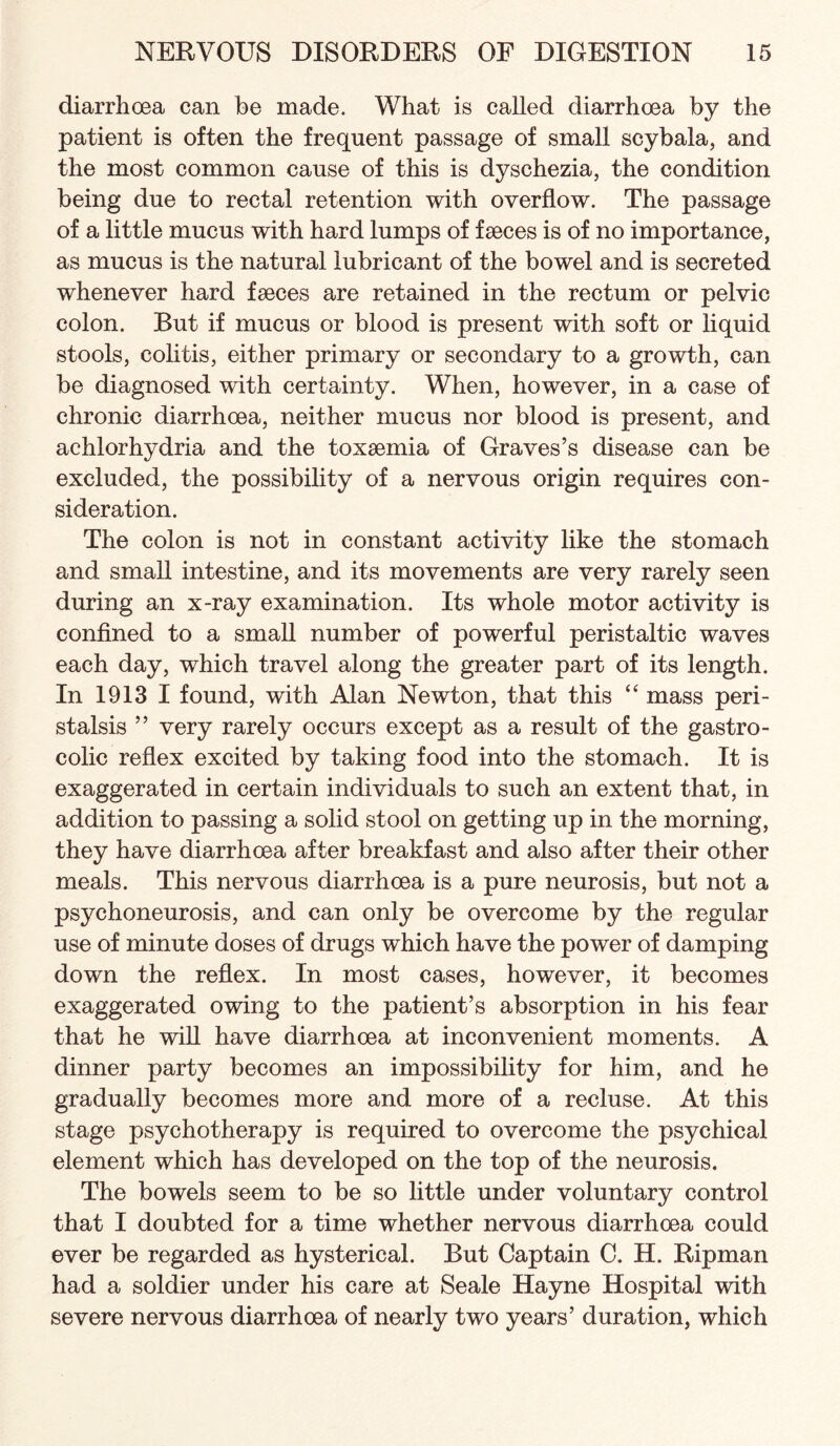diarrhoea can be made. What is called diarrhoea by the patient is often the frequent passage of small scybala, and the most common cause of this is dyschezia, the condition being due to rectal retention with overflow. The passage of a little mucus with hard lumps of faeces is of no importance, as mucus is the natural lubricant of the bowel and is secreted whenever hard faeces are retained in the rectum or pelvic colon. But if mucus or blood is present with soft or liquid stools, colitis, either primary or secondary to a growth, can be diagnosed with certainty. When, however, in a case of chronic diarrhoea, neither mucus nor blood is present, and achlorhydria and the toxaemia of Graves’s disease can be excluded, the possibility of a nervous origin requires con¬ sideration. The colon is not in constant activity like the stomach and small intestine, and its movements are very rarely seen during an x-ray examination. Its whole motor activity is confined to a small number of powerful peristaltic waves each day, which travel along the greater part of its length. In 1913 I found, with Alan Newton, that this “ mass peri¬ stalsis ” very rarely occurs except as a result of the gastro¬ colic reflex excited by taking food into the stomach. It is exaggerated in certain individuals to such an extent that, in addition to passing a solid stool on getting up in the morning, they have diarrhoea after breakfast and also after their other meals. This nervous diarrhoea is a pure neurosis, but not a psychoneurosis, and can only be overcome by the regular use of minute doses of drugs which have the power of damping down the reflex. In most cases, however, it becomes exaggerated owing to the patient’s absorption in his fear that he will have diarrhoea at inconvenient moments. A dinner party becomes an impossibility for him, and he gradually becomes more and more of a recluse. At this stage psychotherapy is required to overcome the psychical element which has developed on the top of the neurosis. The bowels seem to be so little under voluntary control that I doubted for a time whether nervous diarrhoea could ever be regarded as hysterical. But Captain C. H. Ripman had a soldier under his care at Seale Hayne Hospital with severe nervous diarrhoea of nearly two years’ duration, which