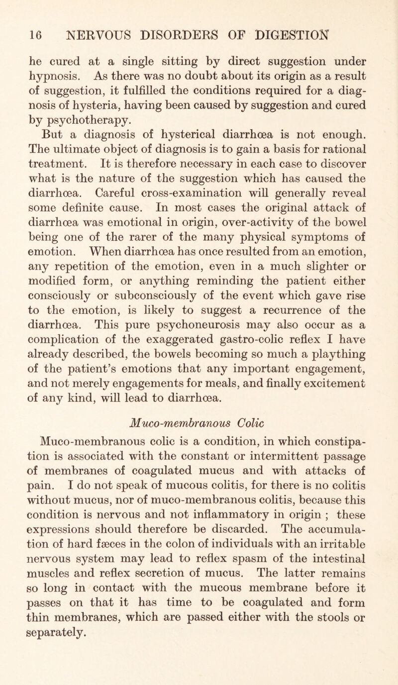 he cured at a single sitting by direct suggestion under hypnosis. As there was no doubt about its origin as a result of suggestion, it fulfilled the conditions required for a diag¬ nosis of hysteria, having been caused by suggestion and cured by psychotherapy. But a diagnosis of hysterical diarrhoea is not enough. The ultimate object of diagnosis is to gain a basis for rational treatment. It is therefore necessary in each case to discover what is the nature of the suggestion which has caused the diarrhoea. Careful cross-examination wiU generally reveal some definite cause. In most cases the original attack of diarrhoea was emotional in origin, over-activity of the bowel being one of the rarer of the many physical symptoms of emotion. When diarrhoea has once resulted from an emotion, any repetition of the emotion, even in a much slighter or modified form, or anything reminding the patient either consciously or subconsciously of the event which gave rise to the emotion, is likely to suggest a recurrence of the diarrhoea. This pure psychoneurosis may also occur as a complication of the exaggerated gastro-colic reflex I have already described, the bowels becoming so much a plaything of the patient’s emotions that any important engagement, and not merely engagements for meals, and finally excitement of any kind, will lead to diarrhoea. Muco-memhranous Colic Muco-membranous colic is a condition, in which constipa¬ tion is associated with the constant or intermittent passage of membranes of coagulated mucus and with attacks of pain. I do not speak of mucous colitis, for there is no colitis without mucus, nor of muco-membranous colitis, because this condition is nervous and not inflammatory in origin ; these expressions should therefore be discarded. The accumula¬ tion of hard fseces in the colon of individuals with an irritable nervous system may lead to reflex spasm of the intestinal muscles and reflex secretion of mucus. The latter remains so long in contact with the mucous membrane before it passes on that it has time to be coagulated and form thin membranes, which are passed either with the stools or separately.