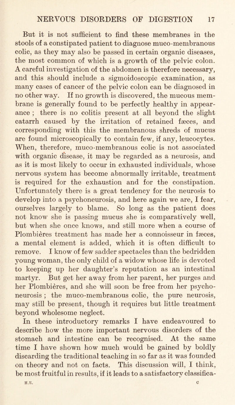 But it is not sufficient to find these membranes in the stools of a constipated patient to diagnose muco-membranous colic, as they may also be passed in certain organic diseases, the most common of which is a growth of the pelvic colon. A careful investigation of the abdomen is therefore necessary, and this should include a sigmoidoscopic examination, as many cases of cancer of the pelvic colon can be diagnosed in no other way. If no growth is discovered, the mucous mem¬ brane is generally found to be perfectly healthy in appear¬ ance ; there is no colitis present at all beyond the slight catarrh caused by the irritation of retained faeces, and corresponding with this the membranous shreds of mucus are found microscopically to contain few, if any, leucocytes. When, therefore, muco-membranous colic is not associated with organic disease, it may be regarded as a neurosis, and as it is most likely to occur in exhausted individuals, whose nervous system has become abnormally irritable, treatment is required for the exhaustion and for the constipation. Unfortunately there is a great tendency for the neurosis to develop into a psychoneurosis, and here again we are, I fear, ourselves largely to blame. So long as the patient does not know she is passing mucus she is comparatively well, but when she once knows, and still more when a course of Plombieres treatment has made her a connoisseur in faeces, a mental element is added, which it is often difficult to remove. I know of few sadder spectacles than the bedridden young woman, the only child of a widow whose life is devoted to keeping up her daughter’s reputation as an intestinal martyr. But get her away from her parent, her purges and her Plombieres, and she will soon be free from her psycho¬ neurosis ; the muco-membranous colic, the pure neurosis, may still be present, though it requires but little treatment beyond wholesome neglect. In these introductory remarks I have endeavoured to describe how the more important nervous disorders of the stomach and intestine can be recognised. At the same time I have shown how much would be gained by boldly discarding the traditional teaching in so far as it was founded on theory and not on facts. This discussion will, I think, be most fruitful in results, if it leads to a satisfactorv classifica- H.E. C