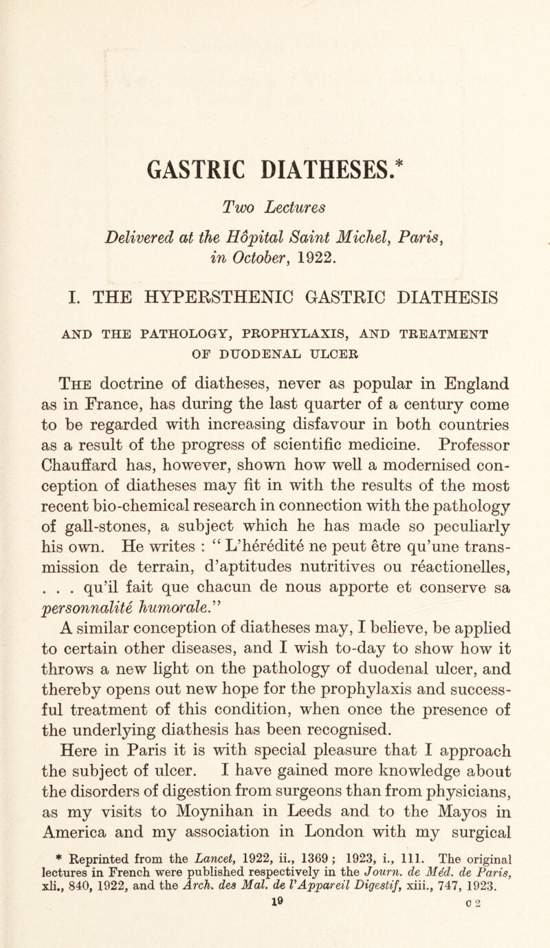 GASTRIC DIATHESES.* Two Lectures Delivered at the Hopital Saint Michel^ Paris^ in October, 1922. I. THE HYPERSTHENIC GASTRIC DIATHESIS AND THE PATHOLOGY, PROPHYLAXIS, AND TREATMENT OF DUODENAL ULCER The doctrine of diatheses, never as popular in England as in France, has during the last quarter of a century come to be regarded with increasing disfavour in both countries as a result of the progress of scientific medicine. Professor Chauffard has, however, shown how well a modernised con¬ ception of diatheses may fit in with the results of the most recent bio-chemical research in connection with the pathology of gall-stones, a subject which he has made so peculiarly his own. He writes : “ L’heredite ne pent etre qu’une trans¬ mission de terrain, d’aptitudes nutritives ou reactionelles, . . . qu’il fait que chacun de nous apporte et conserve sa personnalite humoraleP A similar conception of diatheses may, I believe, be applied to certain other diseases, and I wish to-day to show how it throws a new light on the pathology of duodenal ulcer, and thereby opens out new hope for the prophylaxis and success¬ ful treatment of this condition, when once the presence of the underlying diathesis has been recognised. Here in Paris it is with special pleasure that I approach the subject of ulcer. I have gained more knowledge about the disorders of digestion from surgeons than from physicians, as my visits to Moynihan in Leeds and to the Mayos in America and my association in London with my surgical * Reprinted from the Lancet, 1922, ii., 1369 ; 1923, i.. 111. The original lectures in French were published respectively in the Journ. de M4d. de Paris, xli., 840, 1922, and the Arch, des Mai. de VAppareil Digestif, xiii., 747, 1923. c 2