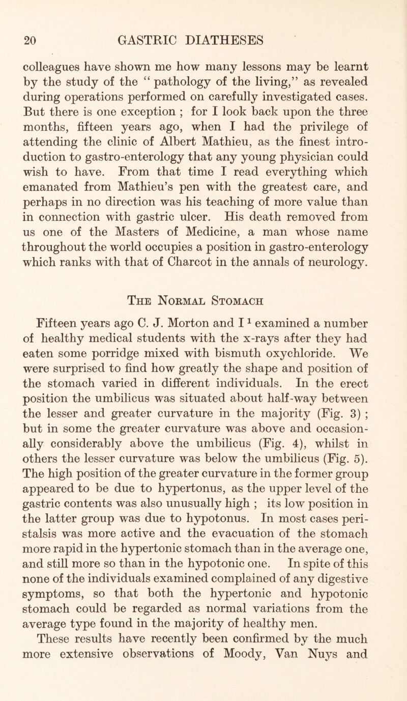 colleagues have shown me how many lessons may be learnt by the study of the “ pathology of the living,” as revealed during operations performed on carefully investigated cases. But there is one exception ; for I look back upon the three months, fifteen years ago, when I had the privilege of attending the clinic of Albert Mathieu, as the finest intro¬ duction to gastro-enterology that any young physician could wish to have. From that time I read everything which emanated from Mathieu’s pen with the greatest care, and perhaps in no direction was his teaching of more value than in connection with gastric ulcer. His death removed from us one of the Masters of Medicine, a man whose name throughout the world occupies a position in gastro-enterology which ranks with that of Charcot in the annals of neurology. The Normal Stomach Fifteen years ago C. J. Morton and I ^ examined a number of healthy medical students with the x-rays after they had eaten some porridge mixed with bismuth oxychloride. We were surprised to find how greatly the shape and position of the stomach varied in different individuals. In the erect position the umbilicus was situated about half-way between the lesser and greater curvature in the majority (Fig. 3) ; but in some the greater curvature was above and occasion¬ ally considerably above the umbilicus (Fig. 4), whilst in others the lesser curvature was below the umbilicus (Fig. 5). The high position of the greater curvature in the former group appeared to be due to hypertonus, as the upper level of the gastric contents was also unusually high ; its low position in the latter group was due to hypotonus. In most cases peri¬ stalsis was more active and the evacuation of the stomach more rapid in the hypertonic stomach than in the average one, and still more so than in the hypotonic one. In spite of this none of the individuals examined complained of any digestive symptoms, so that both the hypertonic and hypotonic stomach could be regarded as normal variations from the average type found in the majority of healthy men. These results have recently been confirmed by the much more extensive observations of Moody, Van Nuys and