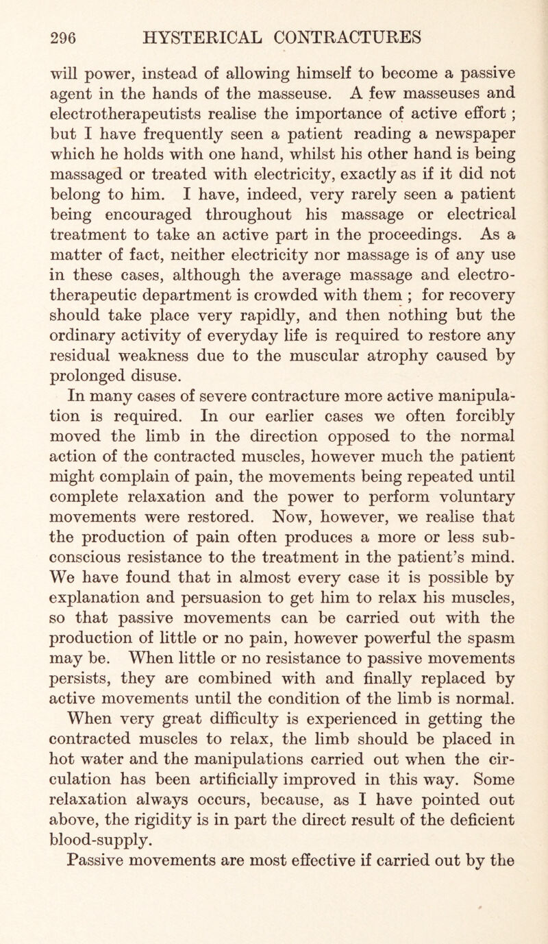 will power, instead of allowing himself to become a passive agent in the hands of the masseuse. A few masseuses and electrotherapeutists realise the importance of active effort; but I have frequently seen a patient reading a newspaper which he holds with one hand, whilst his other hand is being massaged or treated with electricity, exactly as if it did not belong to him. I have, indeed, very rarely seen a patient being encouraged throughout his massage or electrical treatment to take an active part in the proceedings. As a matter of fact, neither electricity nor massage is of any use in these cases, although the average massage and electro- therapeutic department is crowded with them ; for recovery should take place very rapidly, and then nothing but the ordinary activity of everyday life is required to restore any residual weakness due to the muscular atrophy caused by prolonged disuse. In many cases of severe contracture more active manipula¬ tion is required. In our earlier cases we often forcibly moved the limb in the direction opposed to the normal action of the contracted muscles, however much the patient might complain of pain, the movements being repeated until complete relaxation and the power to perform voluntary movements were restored. Now, however, we realise that the production of pain often produces a more or less sub¬ conscious resistance to the treatment in the patient’s mind. We have found that in almost every case it is possible by explanation and persuasion to get him to relax his muscles, so that passive movements can be carried out with the production of little or no pain, however powerful the spasm may be. When little or no resistance to passive movements persists, they are combined with and finally replaced by active movements until the condition of the limb is normal. When very great difficulty is experienced in getting the contracted muscles to relax, the limb should be placed in hot water and the manipulations carried out when the cir¬ culation has been artificially improved in this way. Some relaxation always occurs, because, as I have pointed out above, the rigidity is in part the direct result of the deficient blood-supply. Passive movements are most effective if carried out by the