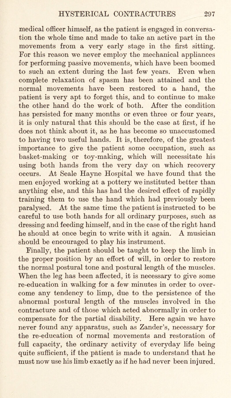 medical officer himself, as the patient is engaged in conversa¬ tion the whole time and made to take an active part in the movements from a very early stage in the first sitting. For this reason we never employ the mechanical appliances for performing passive movements, which have been boomed to such an extent during the last few years. Even when complete relaxation of spasm has been attained and the normal movements have been restored to a hand, the patient is very apt to forget this, and to continue to make the other hand do the work of both. After the condition has persisted for many months or even three or four years, it is only natural that this should be the case at first, if he does not think about it, as he has become so unaccustomed to having two useful hands. It is, therefore, of the greatest importance to give the patient some occupation, such as basket-making or toy-making, which will necessitate his using both hands from the very day on which recovery occurs. At Seale Hayne Hospital we have found that the men enjoyed working at a pottery we instituted better than anything else, and this has had the desired effect of rapidly training them to use the hand which had previously been paralysed. At the same time the patient is instructed to be careful to use both hands for all ordinary purposes, such as dressing and feeding himself, and in the case of the right hand he should at once begin to write with it again. A musician should be encouraged to play his instrument. Finally, the patient should be taught to keep the limb in the proper position by an effort of will, in order to restore the normal postural tone and postural length of the muscles. When the leg has been affected, it is necessary to give some re-education in walking for a few minutes in order to over¬ come any tendency to limp, due to the persistence of the abnormal postural length of the muscles involved in the contracture and of those which acted abnormally in order to compensate for the partial disability. Here again we have never found any apparatus, such as Zander’s, necessary for the re-education of normal movements and restoration of full capacity, the ordinary activity of everyday life being quite sufficient, if the patient is made to understand that he must now use his limb exactly as if he had never been injured.