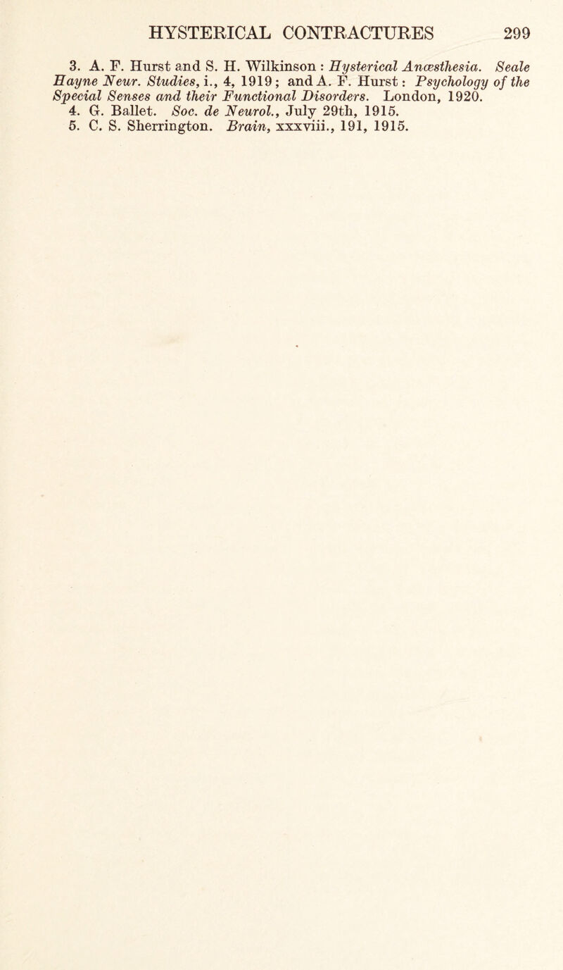 3. A. F. Hurst and S. H. Wilkinson : Hysterical Anoestliesia. Seale Hayne Neur. Studies, i., 4, 1919; and A. F. Hurst: Psychology of the Special Senses and their Functional Disorders. London, 1920. 4. G. Ballet. Soc. de Neurol., July 29tli, 1915. 5. C. S. Sherrington. Brain, xxxviii., 191, 1915.