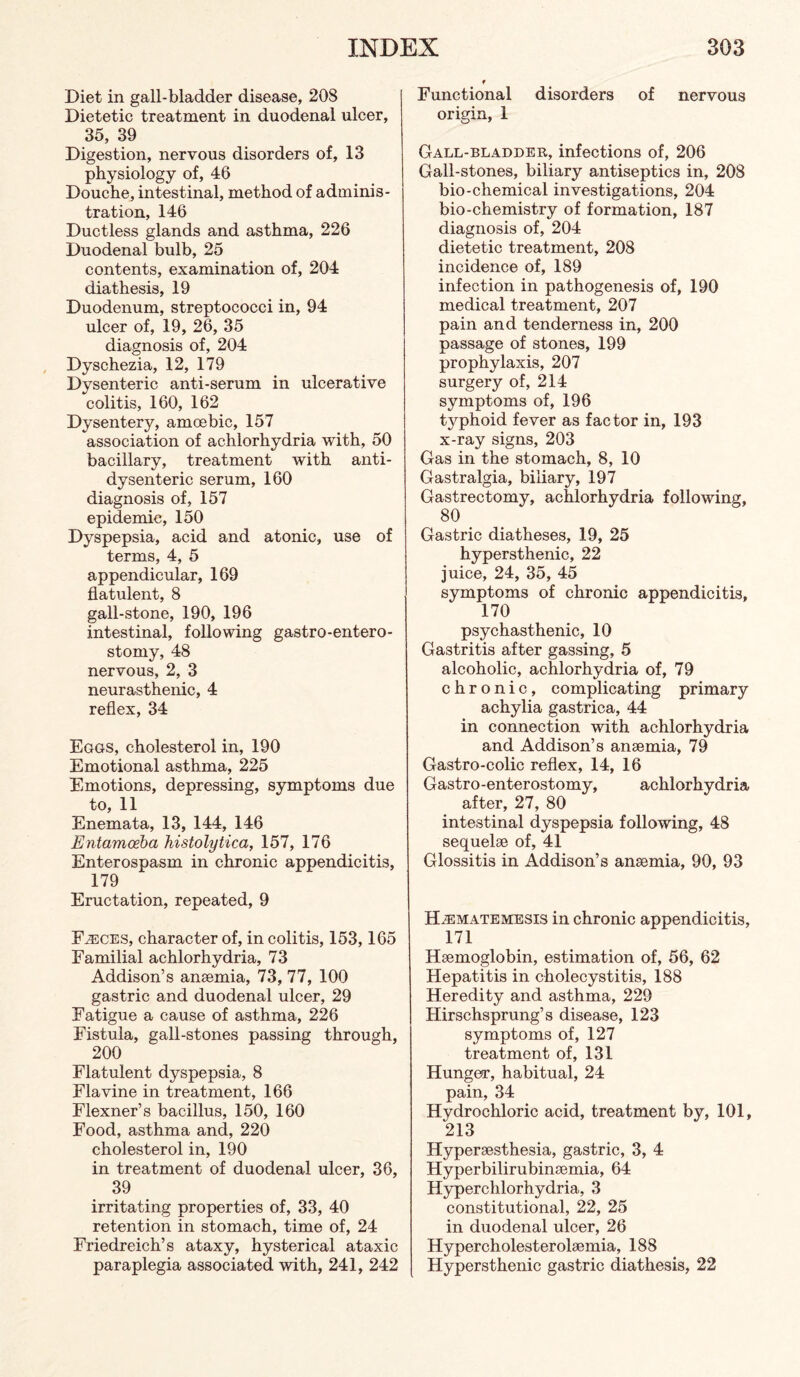 Diet in gall-bladder disease, 208 Dietetic treatment in duodenal ulcer, 35, 39 Digestion, nervous disorders of, 13 physiology of, 46 Douche, intestinal, method of adminis¬ tration, 146 Ductless glands and asthma, 226 Duodenal bulb, 25 contents, examination of, 204 diathesis, 19 Duodenum, streptococci in, 94 ulcer of, 19, 26, 35 diagnosis of, 204 Dyschezia, 12, 179 Dysenteric anti-serum in ulcerative colitis, 160, 162 Dysentery, amoebic, 157 association of achlorhydria with, 50 bacillary, treatment with anti- dysenteric serum, 160 diagnosis of, 157 epidemic, 150 Dyspepsia, acid and atonic, use of terms, 4, 5 appendicular, 169 flatulent, 8 gall-stone, 190, 196 intestinal, following gastro-entero¬ stomy, 48 nervous, 2, 3 neurasthenic, 4 reflex, 34 Eggs, cholesterol in, 190 Emotional asthma, 225 Emotions, depressing, symptoms due to, 11 Enemata, 13, 144, 146 Entamoeha histolytica, 157, 176 Enterospasm in chronic appendicitis. 179 Eructation, repeated, 9 F^ces, character of, in colitis, 153,165 Familial achlorhydria, 73 Addison’s anaemia, 73, 77, 100 gastric and duodenal ulcer, 29 Fatigue a cause of asthma, 226 Fistula, gall-stones passing through, 200 Flatulent dyspepsia, 8 Flavine in treatment, 166 Flexner’s bacillus, 150, 160 Food, asthma and, 220 cholesterol in, 190 in treatment of duodenal ulcer, 36, 39 irritating properties of, 33, 40 retention in stomach, time of, 24 Friedreich’s ataxy, hysterical ataxic paraplegia associated with, 241, 242 f Functional disorders of nervous origin, 1 Gall-bladder, infections of, 206 Gall-stones, biliary antiseptics in, 208 bio-chemical investigations, 204 bio-chemistry of formation, 187 diagnosis of, 204 dietetic treatment, 208 incidence of, 189 infection in pathogenesis of, 190 medical treatment, 207 pain and tenderness in, 200 passage of stones, 199 prophylaxis, 207 surgery of, 214 symptoms of, 196 typhoid fever as factor in, 193 x-ray signs, 203 Gas in the stomach, 8, 10 Gastralgia, biliary, 197 Gastrectomy, achlorhydria following, 80 Gastric diatheses, 19, 25 hypersthenic, 22 juice, 24, 35, 45 symptoms of chronic appendicitis, 170 psychasthenic, 10 Gastritis after gassing, 5 alcoholic, achlorhydria of, 79 chronic, complicating primary achylia gastrica, 44 in connection with achlorhydria and Addison’s anaemia, 79 Gastro-colic reflex, 14, 16 Gastro-enterostomy, achlorhydria after, 27, 80 intestinal dyspepsia following, 48 sequelae of, 41 Glossitis in Addison’s anaemia, 90, 93 H^matemesis in chronic appendicitis, 171 Haemoglobin, estimation of, 56, 62 Hepatitis in cholecystitis, 188 Heredity and asthma, 229 Hirschsprung’s disease, 123 symptoms of, 127 treatment of, 131 Hunger, habitual, 24 pain, 34 Hydrochloric acid, treatment by, 101, 213 Hyperaesthesia, gastric, 3, 4 Hyperbilirubinaemia, 64 H3q)erchlorhydria, 3 constitutional, 22, 25 in duodenal ulcer, 26 Hypercholesterolaemia, 188 Hypersthenic gastric diathesis, 22