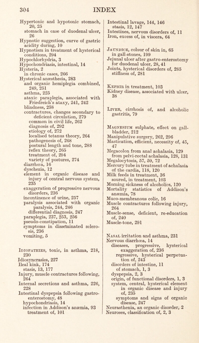 Hypertonic and h3rpotonic stomach, 20, 25 stomach in case of duodenal ulcer, 26 Hypnotic suggestion, curve of gastric acidity during, 10 Hypnotism in treatment of hysterical conditions, 294 Hypochlorhydria, 3 Hypochondriasis, intestinal, 14 Hysteria, 2 in chronic cases, 266 Hysterical anaesthesia, 283 and organic hemiplegia combined, 249, 251 asthma, 225 ataxic paraplegia, associated with Friedreich’s ataxy, 241, 242 blindness, 258 contractures, changes secondary to deficient circulation, 279 common in civil life, 262 diagnosis of, 292 etiology of, 272 localised tetanus theory, 264 pathogenesis of, 268 postural length and tone, 288 reflex theory, 265 treatment of, 294 variety of postures, 274 diarrhoea, 16 dyschezia, 12 element in organic disease and injury of central nervous system, 235 exaggeration of progressive nervous disorders, 236 incontinence of urine, 257 paralysis associated with organic paralysis, 244, 246 differential diagnosis, 247 paraplegia, 237, 253, 256 pseudo - c onstipation, 11 symptoms in dissefninated sclero¬ sis, 236 vomiting, 5 Idiopathies, toxic, in asthma, 218, 230 Idiosyncrasies, 227 Ileal kink, 174 stasis, 13, 177 Injury, muscle contractures following, 264 Internal secretions and asthma, 226, 228 Intestinal dyspepsia folloAving gastro¬ enterostomy, 48 hypochondriasis, 14 infection in Addison’s ansemia, 93 treatment of, 101 Intestinal lavage, 144, 146 stasis, 12, 147 Intestines, nervous disorders of, 11 Iron, excess of, in viscera, 64 Jaundice, colour of skin in, 65 in gall-stones, 199 Jejunal ulcer after gastro-enterostomy for duodenal ulcer, 28, 41 Joints, hysterical disorders of, 285 stiffness of, 281 Kephir in treatment, 103 Kidney disease, associated with ulcer, 38 Liver, cirrhosis of, and alcoholic gastritis, 79 Magnesium sulphate, effect on gall¬ bladder, 212 Manipulative surgery, 262, 296 Mastication, efficient, necessity of, 45, 47 Megacolon from anal achalasia, 129 from pelvi-rectal achalasia, 128, 131 Megalocytosis, 57, 59, 72 Mercury tube in treatment of achalasia of the cardia, 118, 120 Milk feeds in treatment, 36 soured, in treatment, 103 Morning sickness of alcoholics, 120 Mortality statistics of Addison’s ansemia, 78 Muco-membranous colic, 16 Muscle contractures following injury, 264 Muscle-sense, deficient, re-education of, 240 Muscle-tone, 291 Nasal irritation and asthma, 231 Nervous diarrhoea, 14 diseases, progressive, hysterical exaggeration of, 236 regressive, hysterical perpetua¬ tion of, 243 disorders of intestine, 11 of stomach, 1, 3 dyspepsia, 2, 3 origin, of functional disorders, 1, 3 system, central, hysterical element in organic disease and injury of, 235 symptoms and signs of organic disease, 247 Neurasthenia, an organic disorder, 2 Neuroses, classification of, 2, 3