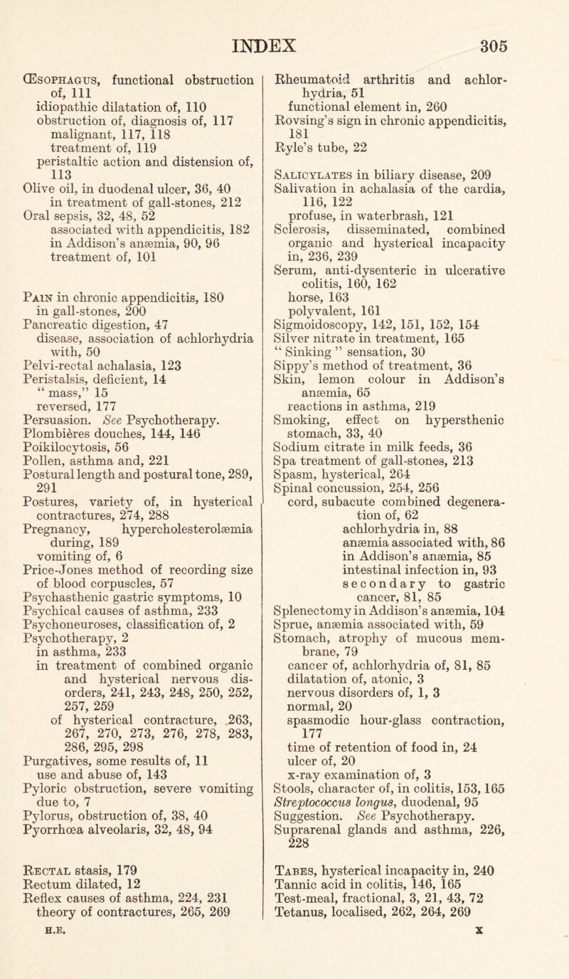 CEsophagus, functional obstruction of, 111 idiopathic dilatation of, 110 obstruction of, diagnosis of, 117 malignant, 117, 118 treatment of, 119 peristaltic action and distension of, 113 Olive oil, in duodenal ulcer, 36, 40 in treatment of gall-stones, 212 Oral sepsis, 32, 48, 52 associated with appendicitis, 182 in Addison’s anasmia, 90, 96 treatment of, 101 Pain in chronic appendicitis, 180 in gall-stones, 200 Pancreatic digestion, 47 disease, association of achlorhydria with, 50 Pelvi-rectal achalasia, 123 Peristalsis, deficient, 14 “ mass,” 15 reversed, 177 Persuasion. See Psychotherapy. Plombi5res douches, 144, 146 Poikilocytosis, 56 Pollen, asthma and, 221 Postural length and postural tone, 289, 291 Postures, variety of, in hysterical contractures, 274, 288 Pregnancy, hypercholesterolsemia during, 189 vomiting of, 6 Price-Jones method of recording size of blood corpuscles, 57 Psychasthenic gastric symptoms, 10 Psychical causes of asthma, 233 Psychoneuroses, classification of, 2 Psychotherapy, 2 in asthma, 233 in treatment of combined organic and hysterical nervous dis¬ orders, 241, 243, 248, 250, 252, 257, 259 of hysterical contracture, .263, 267, 270, 273, 276, 278, 283, 286, 295, 298 Purgatives, some results of, 11 use and abuse of, 143 Pyloric obstruction, severe vomiting due to, 7 Pylorus, obstruction of, 38, 40 Pyorrhoea alveolaris, 32, 48, 94 Rectal stasis, 179 Rectum dilated, 12 Reflex causes of asthma, 224, 231 theory of contractures, 265, 269 H.E. Rheumatoid arthritis and achlor¬ hydria, 51 functional element in, 260 Rovsing’s sign in chronic appendicitis, 181 Ryle’s tube, 22 Salicylates in biliary disease, 209 Salivation in achalasia of the cardia, 116, 122 profuse, in waterbrash, 121 Sclerosis, disseminated, combined organic and hysterical incapacity in, 236, 239 Serum, anti-dysenteric in ulcerative colitis, 160, 162 horse, 163 polyvalent, 161 Sigmoidoscopy, 142, 151, 152, 154 Silver nitrate in treatment, 165 “ Sinking ” sensation, 30 Sippy’s method of treatment, 36 Skin, lemon colour in Addison’s anaemia, 65 reactions in asthma, 219 Smoking, effect on hypersthenic stomach, 33, 40 Sodium citrate in milk feeds, 36 Spa treatment of gall-stones, 213 Spasm, hysterical, 264 Spinal concussion, 254, 256 cord, subacute combined degenera¬ tion of, 62 achlorhydria in, 88 anaemia associated with, 86 in Addison’s anaemia, 85 intestinal infection in, 93 secondary to gastric cancer, 81, 85 Splenectomy in Addison’s anaemia, 104 Sprue, anaemia associated with, 59 Stomach, atrophy of mucous mem¬ brane, 79 cancer of, achlorhydria of, 81, 85 dilatation of, atonic, 3 nervous disorders of, 1, 3 normal, 20 spasmodic hour-glass contraction, 177 time of retention of food in, 24 ulcer of, 20 x-ray examination of, 3 Stools, character of, in colitis, 153,165 Streptococcus longus, duodenal, 95 Suggestion. See Psychotherapy. Suprarenal glands and asthma, 226, 228 Tabes, hysterical incapacity in, 240 Tannic acid in colitis, 146, 165 Test-meal, fractional, 3, 21, 43, 72 Tetanus, localised, 262, 264, 269 X