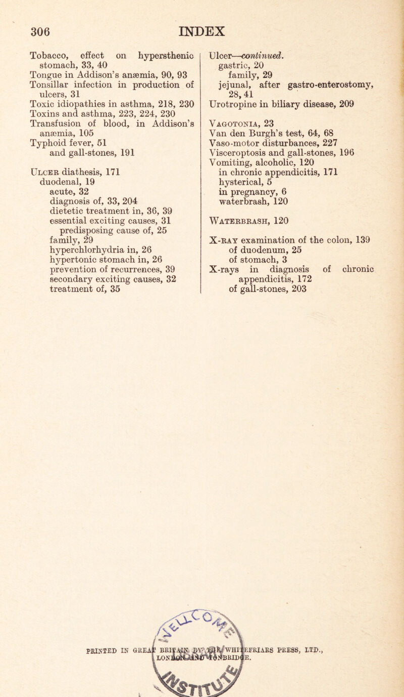 Tobacco, effect on hypersthenic stomach, 33, 40 Tongue in Addison’s anaemia, 90, 93 Tonsillar infection in production of ulcers, 31 Toxic idiopathies in asthma, 218, 230 Toxins and asthma, 223, 224, 230 Transfusion of blood, in Addison’s anaemia, 105 Typhoid fever, 51 and gall-stones, 191 Ulcer diathesis, 171 duodenal, 19 acute, 32 diagnosis of, 33, 204 dietetic treatment in, 36, 39 essential exciting causes, 31 predisposing cause of, 25 family, 29 hyperchlorhydria in, 26 hypertonic stomach in, 26 prevention of recurrences, 39 secondary exciting causes, 32 treatment of, 35 U leer—continued. gastric, 20 family, 29 jejunal, after gastro-enterostomy, 28, 41 Urotropine in biliary disease, 209 Vagotonia, 23 Van den Burgh’s test, 64, 68 Vaso-motor disturbances, 227 Visceroptosis and gall-stones, 196 Vomiting, alcoholic, 120 in chronic appendicitis, 171 hysterical, 5 in pregnancy, 6 water brash, 120 Waters RASH, 120 X-RAY examination of the colon, 139 of duodenum, 25 of stomach, 3 X-rays in diagnosis of chronic appendicitis, 172 of gall-stones, 203 PRINTED IN OllEAt BEI'j i LONB fWHriEEEIARS PilESS, LTD., iBHIDlE.