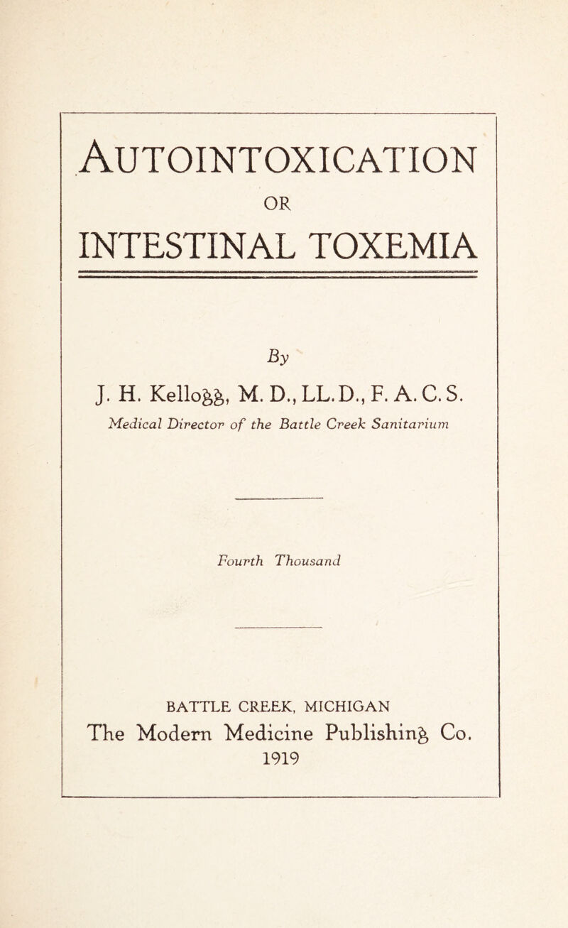 Autointoxication OR INTESTINAL TOXEMIA J. H. Kello&fc, M.D..LL.D..F. A.C.S. Medical Director of the Battle Creek Sanitarium Fourth Thousand BATTLE CREEK, MICHIGAN The Modern Medicine Publishing Co. 1919