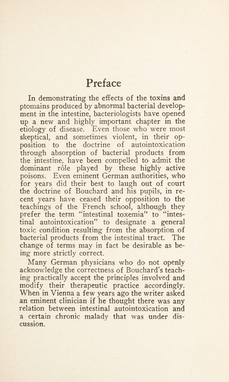 Preface In demonstrating the effects of the toxins and ptomains produced by abnormal bacterial develop¬ ment in the intestine, bacteriologists have opened up a new and highly important chapter in the etiology of disease. Even those who were most skeptical, and sometimes violent, in their op¬ position to the doctrine of autointoxication through absorption of bacterial products from the intestine, have been compelled to admit the dominant role played by these highly active poisons. Even eminent German authorities, who for years did their best to laugh out of court the doctrine of Bouchard and his pupils, in re¬ cent years have ceased their opposition to the teachings of the French school, although they prefer the term “intestinal toxemia” to “intes¬ tinal autointoxication” to designate a general toxic condition resulting from the absorption of bacterial products from the intestinal tract. The change of terms may in fact be desirable as be¬ ing more strictly correct. Many German physicians who do not openly acknowledge the correctness of Bouchard’s teach¬ ing practically accept the principles involved and modify their therapeutic practice accordingly. When in Vienna a few years ago the writer asked an eminent clinician if he thought there was any relation between intestinal autointoxication and a certain chronic malady that was under dis¬ cussion.