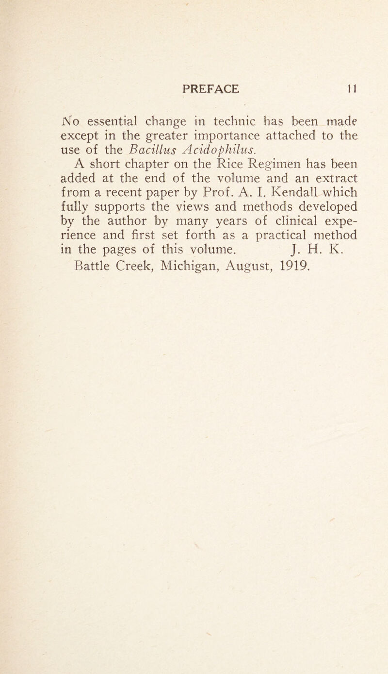 No essential change in technic has been made except in the greater importance attached to the use of the Bacillus Acidophilus. A short chapter on the Rice Regimen has been added at the end of the volume and an extract from a recent paper by Prof. A. I. Kendall which fully supports the views and methods developed by the author by many years of clinical expe¬ rience and first set forth as a practical method in the pages of this volume. J. H. K. Battle Creek, Michigan, August, 1919.