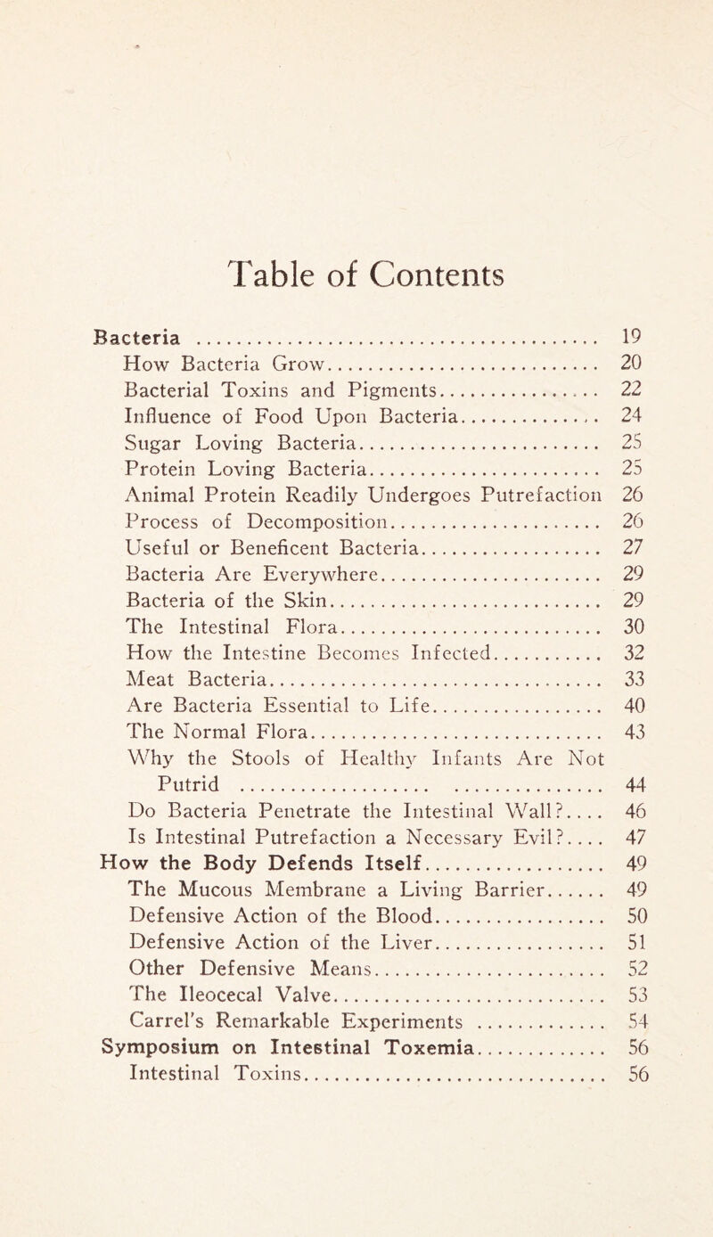 Table of Contents Bacteria . 19 How Bacteria Grow. 20 Bacterial Toxins and Pigments. 22 Influence of Food Upon Bacteria. 24 Sugar Loving Bacteria. 25 Protein Loving Bacteria. 25 Animal Protein Readily Undergoes Putrefaction 26 Process of Decomposition. 26 Useful or Beneficent Bacteria. 27 Bacteria Are Everywhere. 29 Bacteria of the Skin. 29 The Intestinal Flora. 30 How the Intestine Becomes Infected. 32 Meat Bacteria. 33 Are Bacteria Essential to Life. 40 The Normal Flora. 43 Why the Stools of Healthy Infants Are Not Putrid . 44 Do Bacteria Penetrate the Intestinal Wall?.... 46 Is Intestinal Putrefaction a Necessary Evil?.... 47 Plow the Body Defends Itself. 49 The Mucous Membrane a Living Barrier. 49 Defensive Action of the Blood. 50 Defensive Action of the Liver. 51 Other Defensive Means. 52 The Ileocecal Valve. 53 Carrel's Remarkable Experiments . 54 Symposium on Intestinal Toxemia. 56 Intestinal Toxins. 56