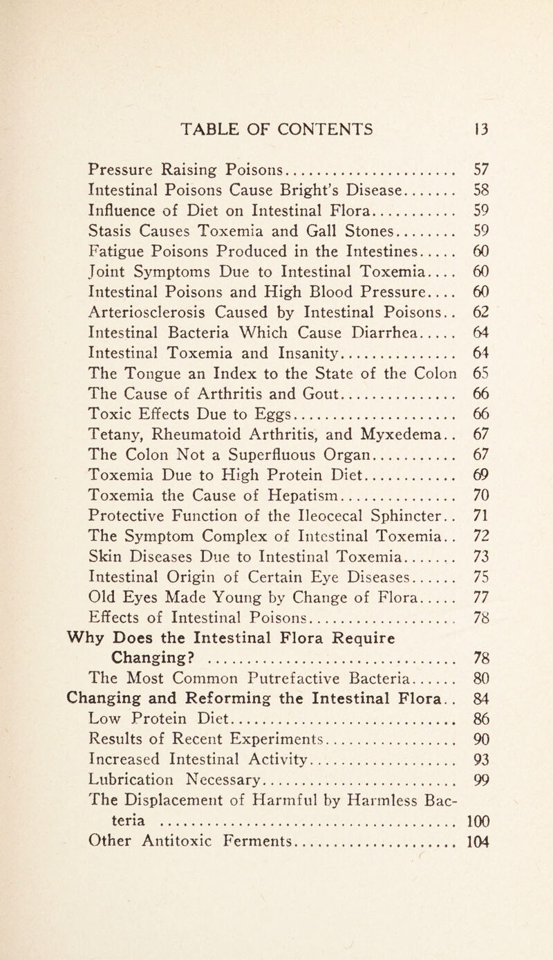 Pressure Raising Poisons. 57 Intestinal Poisons Cause Bright’s Disease. 58 Influence of Diet on Intestinal Flora. 59 Stasis Causes Toxemia and Gall Stones. 59 Fatigue Poisons Produced in the Intestines. 60 Joint Symptoms Due to Intestinal Toxemia.... 60 Intestinal Poisons and High Blood Pressure.... 60 Arteriosclerosis Caused by Intestinal Poisons.. 62 Intestinal Bacteria Which Cause Diarrhea. 64 Intestinal Toxemia and Insanity. 64 The Tongue an Index to the State of the Colon 65 The Cause of Arthritis and Gout. 66 Toxic Effects Due to Eggs. 66 Tetany, Rheumatoid Arthritis, and Myxedema.. 67 The Colon Not a Superfluous Organ. 67 Toxemia Due to High Protein Diet. 69 Toxemia the Cause of Hepatism. 70 Protective Function of the Ileocecal Sphincter.. 71 The Symptom Complex of Intestinal Toxemia.. 72 Skin Diseases Due to Intestinal Toxemia.. 73 Intestinal Origin of Certain Eye Diseases. 75 Old Eyes Made Young by Change of Flora. 77 Effects of Intestinal Poisons. 78 Why Does the Intestinal Flora Require Changing? . 78 The Most Common Putrefactive Bacteria. 80 Changing and Reforming the Intestinal Flora.. 84 Low Protein Diet. 86 Results of Recent Experiments. 90 Increased Intestinal Activity. 93 Lubrication Necessary. 99 The Displacement of Harmful by Harmless Bac¬ teria . 100 Other Antitoxic Ferments. 104