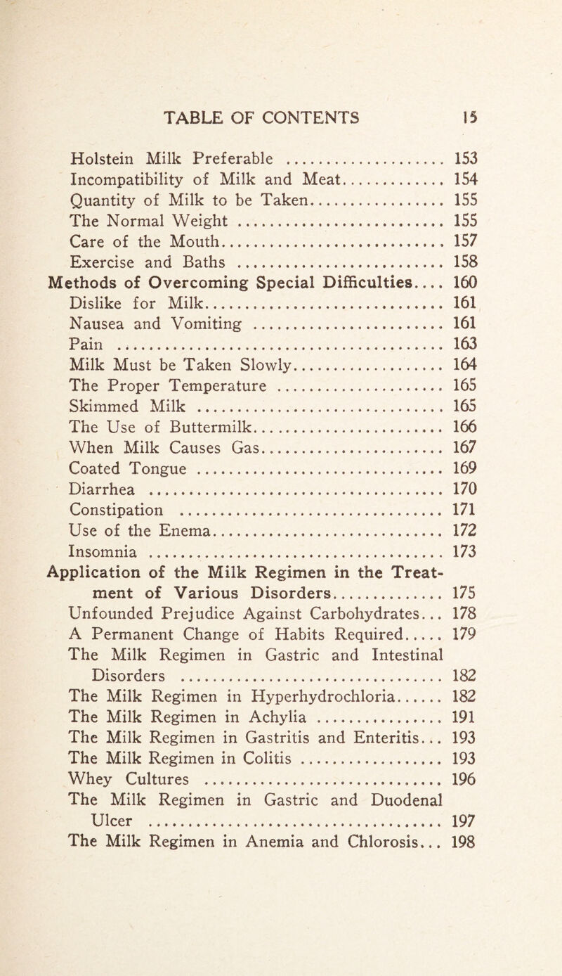 Holstein Milk Preferable . 153 Incompatibility of Milk and Meat. 154 Quantity of Milk to be Taken. 155 The Normal Weight . 155 Care of the Mouth. 157 Exercise and Baths . 158 Methods of Overcoming Special Difficulties.... 160 Dislike for Milk. 161 Nausea and Vomiting . 161 Pain ... 163 Milk Must be Taken Slowly. 164 The Proper Temperature . 165 Skimmed Milk . 165 The Use of Buttermilk. 166 When Milk Causes Gas. 167 Coated Tongue . 169 Diarrhea . 170 Constipation . 171 Use of the Enema. 172 Insomnia . 173 Application of the Milk Regimen in the Treat¬ ment of Various Disorders. 175 Unfounded Prejudice Against Carbohydrates... 178 A Permanent Change of Habits Required. 179 The Milk Regimen in Gastric and Intestinal Disorders . 182 The Milk Regimen in Hyperhydrochloria. 182 The Milk Regimen in Achylia . 191 The Milk Regimen in Gastritis and Enteritis... 193 The Milk Regimen in Colitis. 193 Whey Cultures . 196 The Milk Regimen in Gastric and Duodenal Ulcer . 197 The Milk Regimen in Anemia and Chlorosis... 198