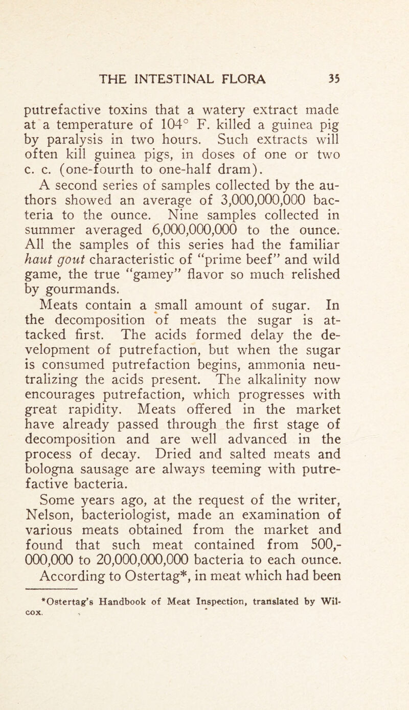 putrefactive toxins that a watery extract made at a temperature of 104° F. killed a guinea pig by paralysis in two hours. Such extracts will often kill guinea pigs, in doses of one or two c. c. (one-fourth to one-half dram). A second series of samples collected by the au¬ thors showed an average of 3,000,000,000 bac¬ teria to the ounce. Nine samples collected in summer averaged 6,000,000,000 to the ounce. All the samples of this series had the familiar haut gout characteristic of “prime beef” and wild game, the true “gamey” flavor so much relished by gourmands. Meats contain a small amount of sugar. In the decomposition of meats the sugar is at¬ tacked first. The acids formed delay the de¬ velopment of putrefaction, but when the sugar is consumed putrefaction begins, ammonia neu¬ tralizing the acids present. The alkalinity now encourages putrefaction, which progresses with great rapidity. Meats offered in the market have already passed through the first stage of decomposition and are well advanced in the process of decay. Dried and salted meats and bologna sausage are always teeming with putre¬ factive bacteria. Some years ago, at the request of the writer, Nelson, bacteriologist, made an examination of various meats obtained from the market and found that such meat contained from 500,- 000,000 to 20,000,000,000 bacteria to each ounce. According to Ostertag*, in meat which had been *Ostertag’s Handbook of Meat Inspection, translated by Wil¬ cox.