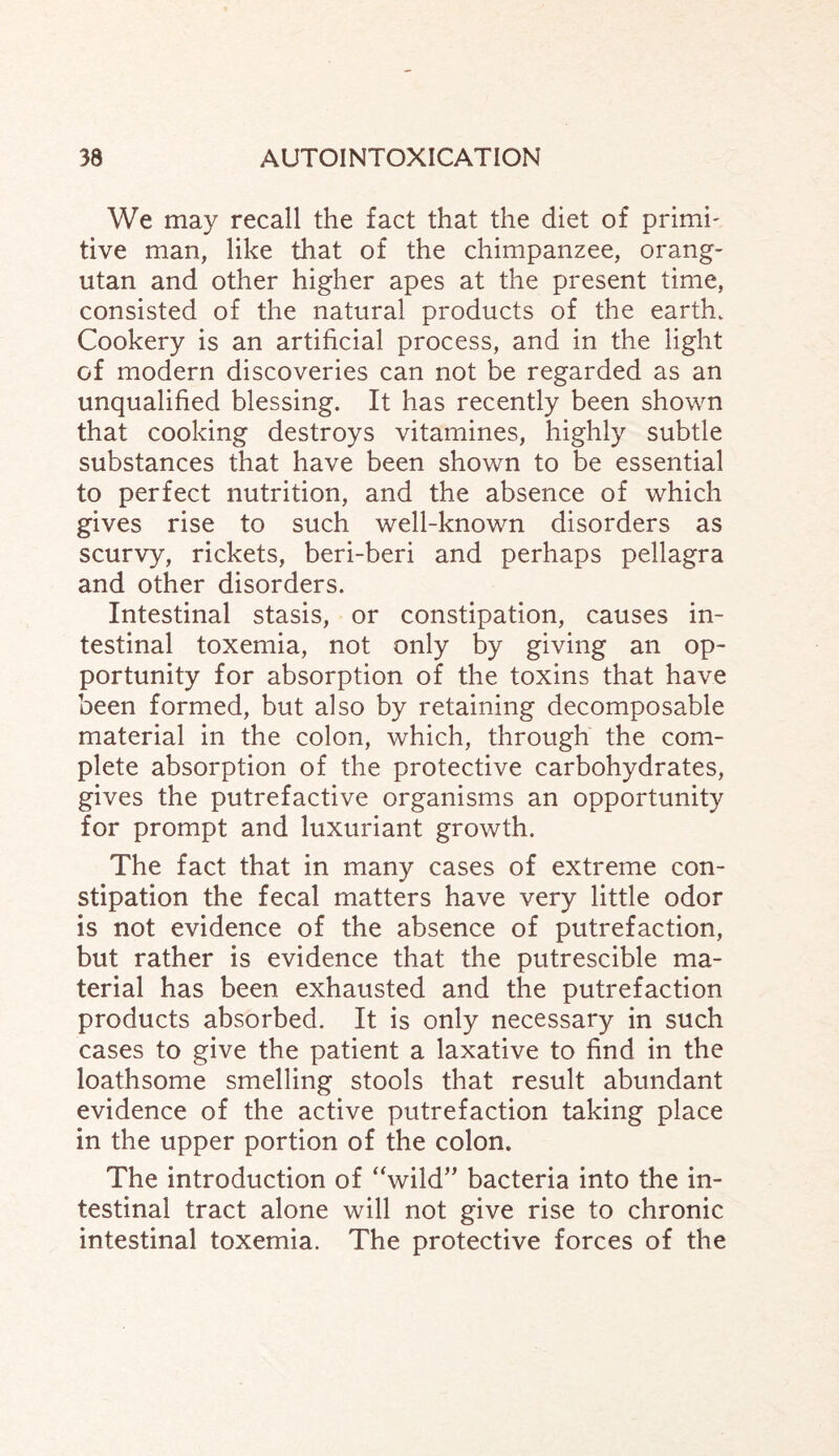 We may recall the fact that the diet of primi- tive man, like that of the chimpanzee, orang¬ utan and other higher apes at the present time, consisted of the natural products of the earth. Cookery is an artificial process, and in the light of modern discoveries can not be regarded as an unqualified blessing. It has recently been shown that cooking destroys vitamines, highly subtle substances that have been shown to be essential to perfect nutrition, and the absence of which gives rise to such well-known disorders as scurvy, rickets, beri-beri and perhaps pellagra and other disorders. Intestinal stasis, or constipation, causes in¬ testinal toxemia, not only by giving an op¬ portunity for absorption of the toxins that have been formed, but also by retaining decomposable material in the colon, which, through the com¬ plete absorption of the protective carbohydrates, gives the putrefactive organisms an opportunity for prompt and luxuriant growth. The fact that in many cases of extreme con¬ stipation the fecal matters have very little odor is not evidence of the absence of putrefaction, but rather is evidence that the putrescible ma¬ terial has been exhausted and the putrefaction products absorbed. It is only necessary in such cases to give the patient a laxative to find in the loathsome smelling stools that result abundant evidence of the active putrefaction taking place in the upper portion of the colon. The introduction of “wild” bacteria into the in¬ testinal tract alone will not give rise to chronic intestinal toxemia. The protective forces of the