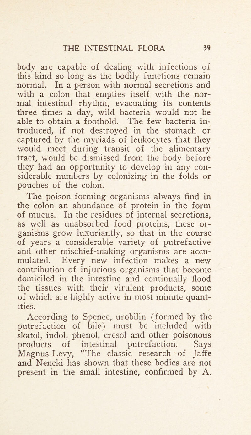 body are capable of dealing with infections of this kind so long as the bodily functions remain normal. In a person with normal secretions and with a colon that empties itself with the nor¬ mal intestinal rhythm, evacuating its contents three times a day, wild bacteria would not be able to obtain a foothold. The few bacteria in¬ troduced, if not destroyed in the stomach or captured by the myriads of leukocytes that they would meet during transit of the alimentary tract, would be dismissed from the body before they had an opportunity to develop in any con¬ siderable numbers by colonizing in the folds or pouches of the colon. The poison-forming organisms always find in the colon an abundance of protein in the form of mucus. In the residues of internal secretions, as well as unabsorbed food proteins, these or¬ ganisms grow luxuriantly, so that in the course of years a considerable variety of putrefactive and other mischief-making organisms are accu¬ mulated. Every new infection makes a new contribution of injurious organisms that become domiciled in the intestine and continually flood the tissues with their virulent products, some of which are highly active in most minute quant¬ ities. According to Spence, urobilin (formed by the putrefaction of bile) must be included with skatol, indol, phenol, cresol and other poisonous products of intestinal putrefaction. Says Magnus-Levy, “The classic research of Jaffe and Nencki has shown that these bodies are not present in the small intestine, confirmed by A.