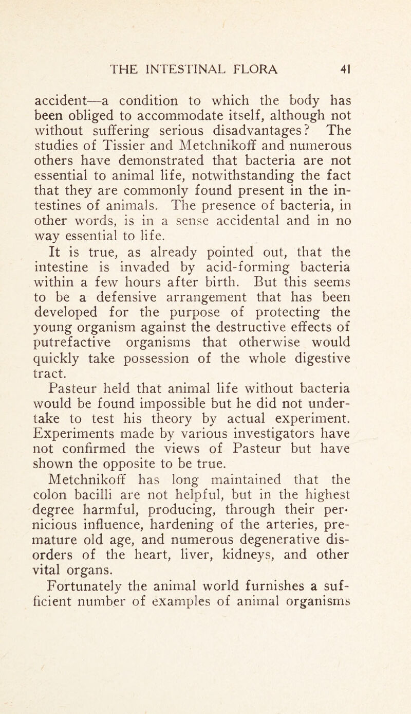 accident—a condition to which the body has been obliged to accommodate itself, although not without suffering serious disadvantages? The studies of Tissier and Metchnikoff and numerous others have demonstrated that bacteria are not essential to animal life, notwithstanding the fact that they are commonly found present in the in¬ testines of animals. The presence of bacteria, in other words, is in a sense accidental and in no way essential to life. It is true, as already pointed out, that the intestine is invaded by acid-forming bacteria within a few hours after birth. But this seems to be a defensive arrangement that has been developed for the purpose of protecting the young organism against the destructive effects of putrefactive organisms that otherwise would quickly take possession of the whole digestive tract. Pasteur held that animal life without bacteria would be found impossible but he did not under¬ take to test his theory by actual experiment. Experiments made by various investigators have not confirmed the views of Pasteur but have shown the opposite to be true. Metchnikoff has long maintained that the colon bacilli are not helpful, but in the highest degree harmful, producing, through their per* nicious influence, hardening of the arteries, pre¬ mature old age, and numerous degenerative dis¬ orders of the heart, liver, kidneys, and other vital organs. Fortunately the animal world furnishes a suf¬ ficient number of examples of animal organisms