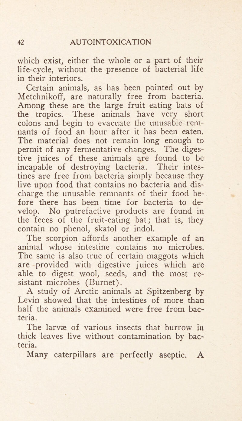 which exist, either the whole or a part of their life-cycle, without the presence of bacterial life in their interiors. Certain animals, as has been pointed out by Metchnikoff, are naturally free from bacteria. Among these are the large fruit eating bats of the tropics. These animals have very short colons and begin to evacuate the unusable rem¬ nants of food an hour after it has been eaten. The material does not remain long enough to permit of any fermentative changes. The diges¬ tive juices of these animals are found to be incapable of destroying bacteria. Their intes¬ tines are free from bacteria simply because they live upon food that contains no bacteria and dis¬ charge the unusable remnants of their food be¬ fore there has been time for bacteria to de¬ velop. No putrefactive products are found in the feces of the fruit-eating bat; that is, they contain no phenol, skatol or indol. The scorpion affords another example of an animal whose intestine contains no microbes. The same is also true of certain maggots which are provided with digestive juices which are able to digest wool, seeds, and the most re¬ sistant microbes (Burnet). A study of Arctic animals at Spitzenberg by Levin showed that the intestines of more than half the animals examined were free from bac¬ teria. The larvae of various insects that burrow in thick leaves live without contamination by bac¬ teria. Many caterpillars are perfectly aseptic. A