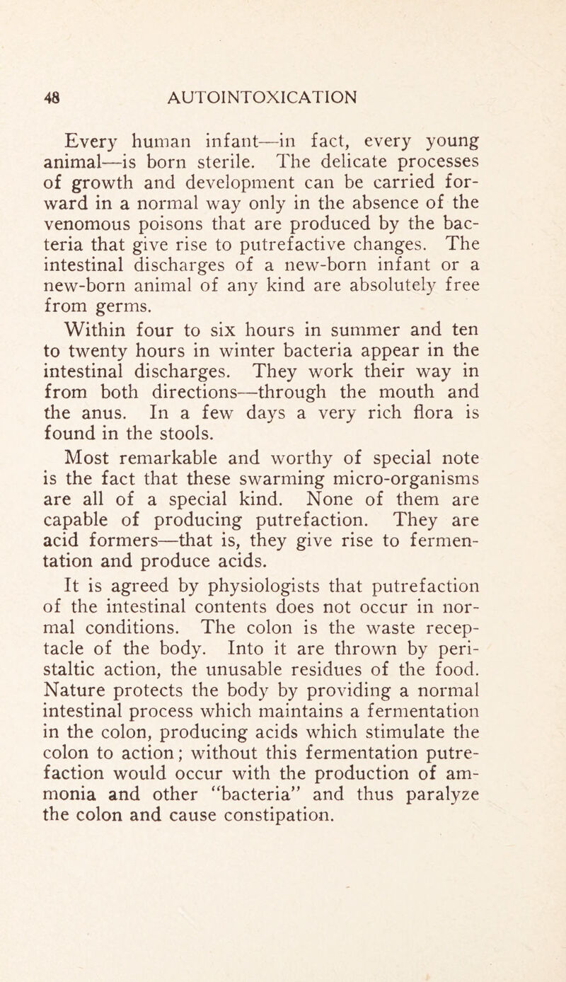 Every human infant—in fact, every young animal—is born sterile. The delicate processes of growth and development can be carried for¬ ward in a normal way only in the absence of the venomous poisons that are produced by the bac¬ teria that give rise to putrefactive changes. The intestinal discharges of a new-born infant or a new-born animal of any kind are absolutely free from germs. Within four to six hours in summer and ten to twenty hours in winter bacteria appear in the intestinal discharges. They work their way in from both directions—through the mouth and the anus. In a few days a very rich flora is found in the stools. Most remarkable and worthy of special note is the fact that these swarming micro-organisms are all of a special kind. None of them are capable of producing putrefaction. They are acid formers—that is, they give rise to fermen¬ tation and produce acids. It is agreed by physiologists that putrefaction of the intestinal contents does not occur in nor¬ mal conditions. The colon is the waste recep¬ tacle of the body. Into it are thrown by peri¬ staltic action, the unusable residues of the food. Nature protects the body by providing a normal intestinal process which maintains a fermentation in the colon, producing acids which stimulate the colon to action; without this fermentation putre¬ faction would occur with the production of am¬ monia and other “bacteria” and thus paralyze the colon and cause constipation.