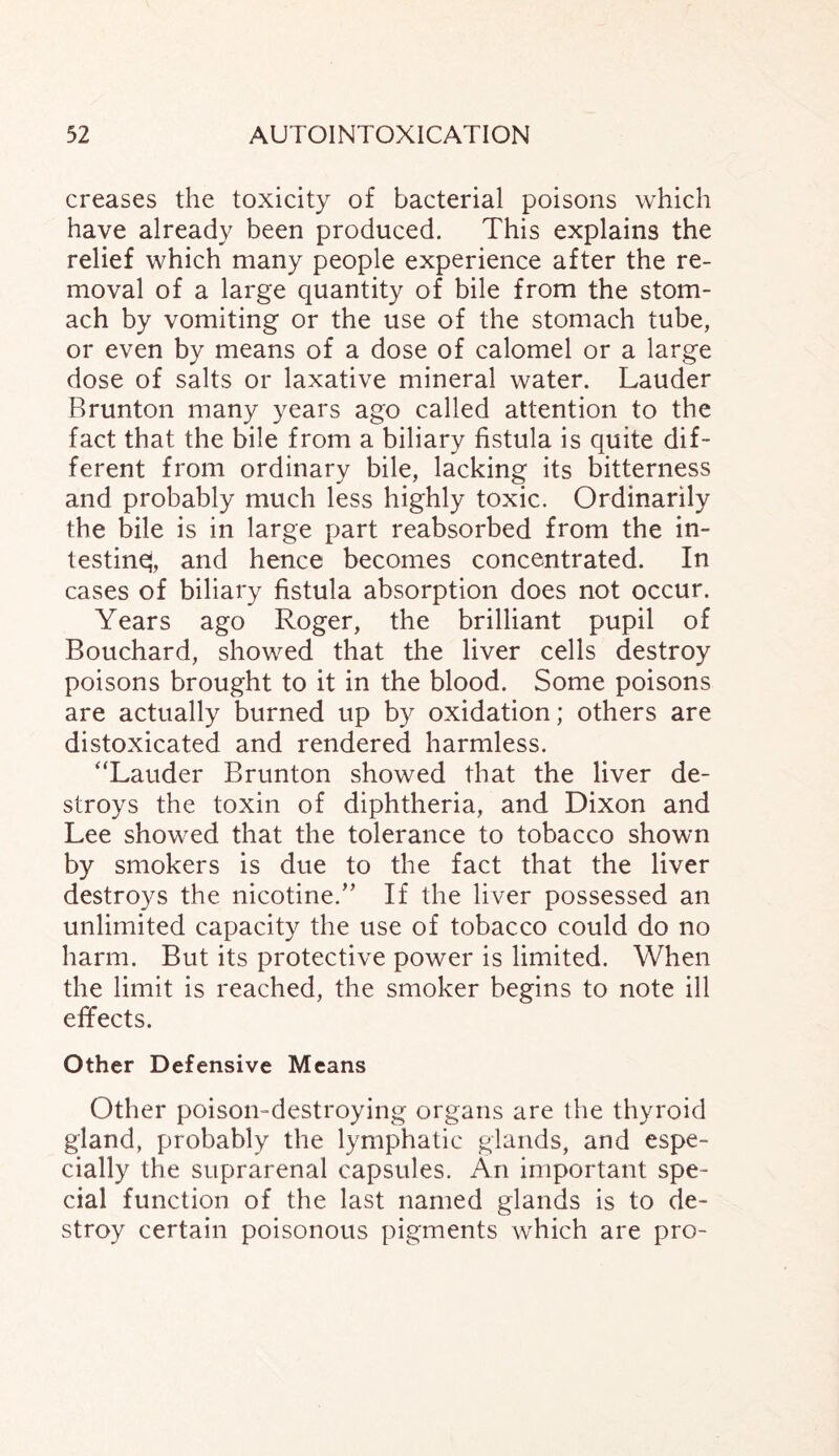 creases the toxicity of bacterial poisons which have already been produced. This explains the relief which many people experience after the re¬ moval of a large quantity of bile from the stom¬ ach by vomiting or the use of the stomach tube, or even by means of a dose of calomel or a large dose of salts or laxative mineral water. Lauder Brunton many years ago called attention to the fact that the bile from a biliary fistula is quite dif¬ ferent from ordinary bile, lacking its bitterness and probably much less highly toxic. Ordinarily the bile is in large part reabsorbed from the in¬ testine;, and hence becomes concentrated. In cases of biliary fistula absorption does not occur. Years ago Roger, the brilliant pupil of Bouchard, showed that the liver cells destroy poisons brought to it in the blood. Some poisons are actually burned up by oxidation; others are distoxicated and rendered harmless. “Lauder Brunton showed that the liver de¬ stroys the toxin of diphtheria, and Dixon and Lee showed that the tolerance to tobacco shown by smokers is due to the fact that the liver destroys the nicotine.” If the liver possessed an unlimited capacity the use of tobacco could do no harm. But its protective power is limited. When the limit is reached, the smoker begins to note ill effects. Other Defensive Means Other poison-destroying organs are the thyroid gland, probably the lymphatic glands, and espe¬ cially the suprarenal capsules. An important spe¬ cial function of the last named glands is to de¬ stroy certain poisonous pigments which are pro-