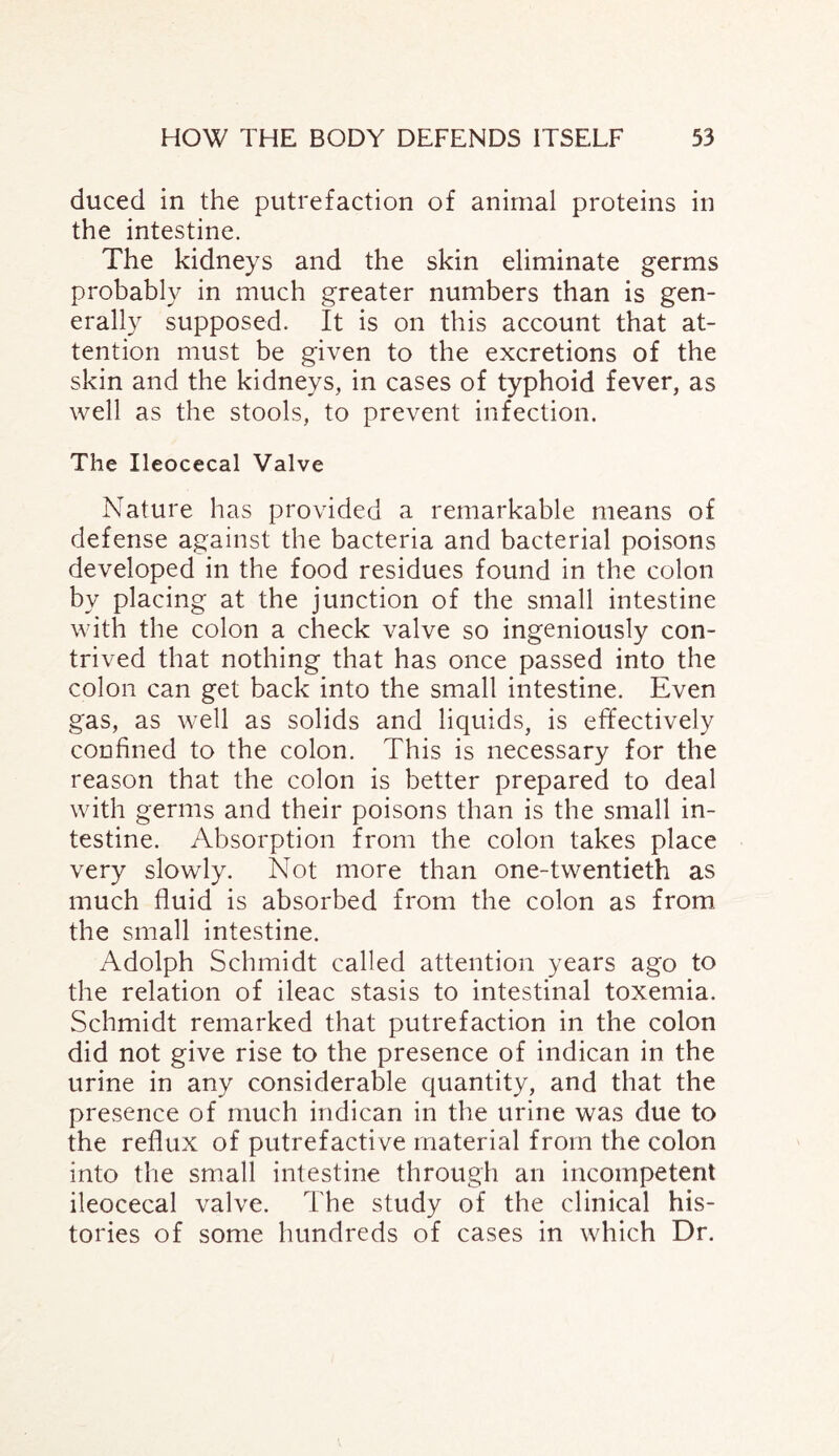 ducecl in the putrefaction of animal proteins in the intestine. The kidneys and the skin eliminate germs probably in much greater numbers than is gen¬ erally supposed. It is on this account that at¬ tention must be given to the excretions of the skin and the kidneys, in cases of typhoid fever, as well as the stools, to prevent infection. The Ileocecal Valve Nature has provided a remarkable means of defense against the bacteria and bacterial poisons developed in the food residues found in the colon by placing at the junction of the small intestine with the colon a check valve so ingeniously con¬ trived that nothing that has once passed into the colon can get back into the small intestine. Even gas, as well as solids and liquids, is effectively confined to the colon. This is necessary for the reason that the colon is better prepared to deal with germs and their poisons than is the small in¬ testine. Absorption from the colon takes place very slowly. Not more than one-twentieth as much fluid is absorbed from the colon as from the small intestine. Adolph Schmidt called attention years ago to the relation of ileac stasis to intestinal toxemia. Schmidt remarked that putrefaction in the colon did not give rise to the presence of indican in the urine in any considerable quantity, and that the presence of much indican in the urine was due to the reflux of putrefactive material from the colon into the small intestine through an incompetent ileocecal valve. The study of the clinical his¬ tories of some hundreds of cases in which Dr.