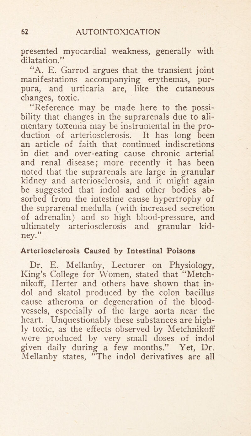 presented myocardial weakness, generally with dilatation.” “A. E. Garrod argues that the transient joint manifestations accompanying erythemas, pur¬ pura, and urticaria are, like the cutaneous changes, toxic. “Reference may be made here to the possi¬ bility that changes in the suprarenals due to ali¬ mentary toxemia may be instrumental in the pro¬ duction of arteriosclerosis. It has long been an article of faith that continued indiscretions in diet and over-eating cause chronic arterial and renal disease; more recently it has been noted that the suprarenals are large in granular kidney and arteriosclerosis, and it might again be suggested that indol and other bodies ab¬ sorbed from the intestine cause hypertrophy of the suprarenal medulla (with increased secretion of adrenalin) and so high blood-pressure, and ultimately arteriosclerosis and granular kid¬ ney.” Arteriosclerosis Caused by Intestinal Poisons Dr. E. Mellanby, Lecturer on Physiology, King’s College for Women, stated that “Metch- nikoff, Herter and others have shown that in¬ dol and skatol produced by the colon bacillus cause atheroma or degeneration of the blood¬ vessels, especially of the large aorta near the heart. Unquestionably these substances are high¬ ly toxic, as the effects observed by Metchnikoff were produced by very small doses of indol given daily during a few months.” Yet, Dr. Mellanby states, “The indol derivatives are all