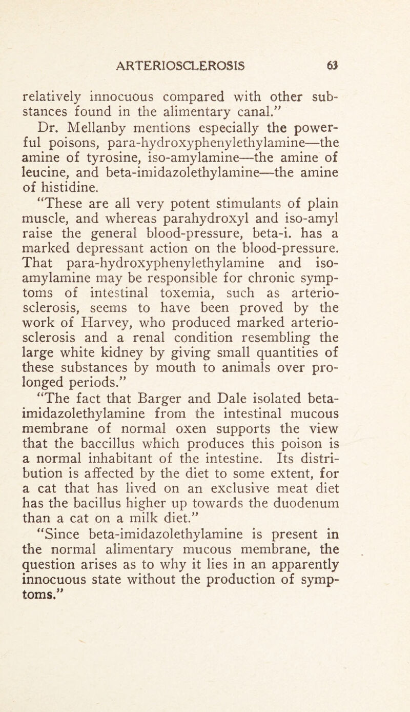 relatively innocuous compared with other sub¬ stances found in the alimentary canal.” Dr. Mellanby mentions especially the power¬ ful poisons, para-hydroxyphenylethylamine—the amine of tyrosine, iso-amylamine—the amine of leucine, and beta-imidazolethylamine—the amine of histidine. “These are all very potent stimulants of plain muscle, and whereas parahydroxyl and iso-amyl raise the general blood-pressure, beta-i. has a marked depressant action on the blood-pressure. That para-hydroxyphenylethylamine and iso- amylamine may be responsible for chronic symp¬ toms of intestinal toxemia, such as arterio¬ sclerosis, seems to have been proved by the work of Harvey, who produced marked arterio¬ sclerosis and a renal condition resembling the large white kidney by giving small quantities of these substances by mouth to animals over pro¬ longed periods.” “The fact that Barger and Dale isolated beta- imidazolethylamine from the intestinal mucous membrane of normal oxen supports the view that the baccillus which produces this poison is a normal inhabitant of the intestine. Its distri¬ bution is affected by the diet to some extent, for a cat that has lived on an exclusive meat diet has the bacillus higher up towards the duodenum than a cat on a milk diet.” “Since beta-imidazolethylamine is present in the normal alimentary mucous membrane, the question arises as to why it lies in an apparently innocuous state without the production of symp¬ toms.”