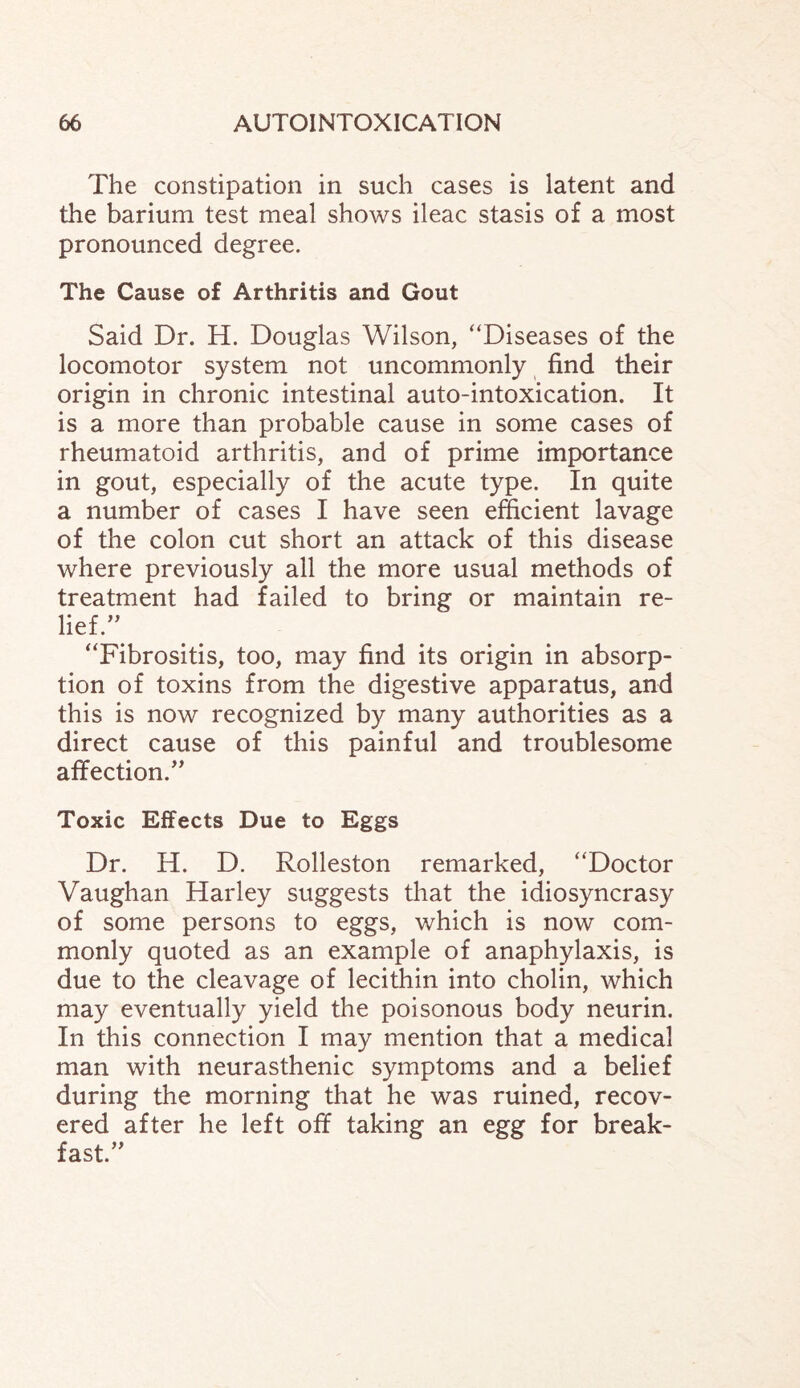 The constipation in such cases is latent and the barium test meal shows ileac stasis of a most pronounced degree. The Cause of Arthritis and Gout Said Dr. H. Douglas Wilson, “Diseases of the locomotor system not uncommonly find their origin in chronic intestinal auto-intoxication. It is a more than probable cause in some cases of rheumatoid arthritis, and of prime importance in gout, especially of the acute type. In quite a number of cases I have seen efficient lavage of the colon cut short an attack of this disease where previously all the more usual methods of treatment had failed to bring or maintain re¬ lief.” “Fibrositis, too, may find its origin in absorp¬ tion of toxins from the digestive apparatus, and this is now recognized by many authorities as a direct cause of this painful and troublesome affection.” Toxic Effects Due to Eggs Dr. H. D. Rolleston remarked, “Doctor Vaughan Harley suggests that the idiosyncrasy of some persons to eggs, which is now com¬ monly quoted as an example of anaphylaxis, is due to the cleavage of lecithin into cholin, which may eventually yield the poisonous body neurin. In this connection I may mention that a medical man with neurasthenic symptoms and a belief during the morning that he was ruined, recov¬ ered after he left off taking an egg for break¬ fast.”