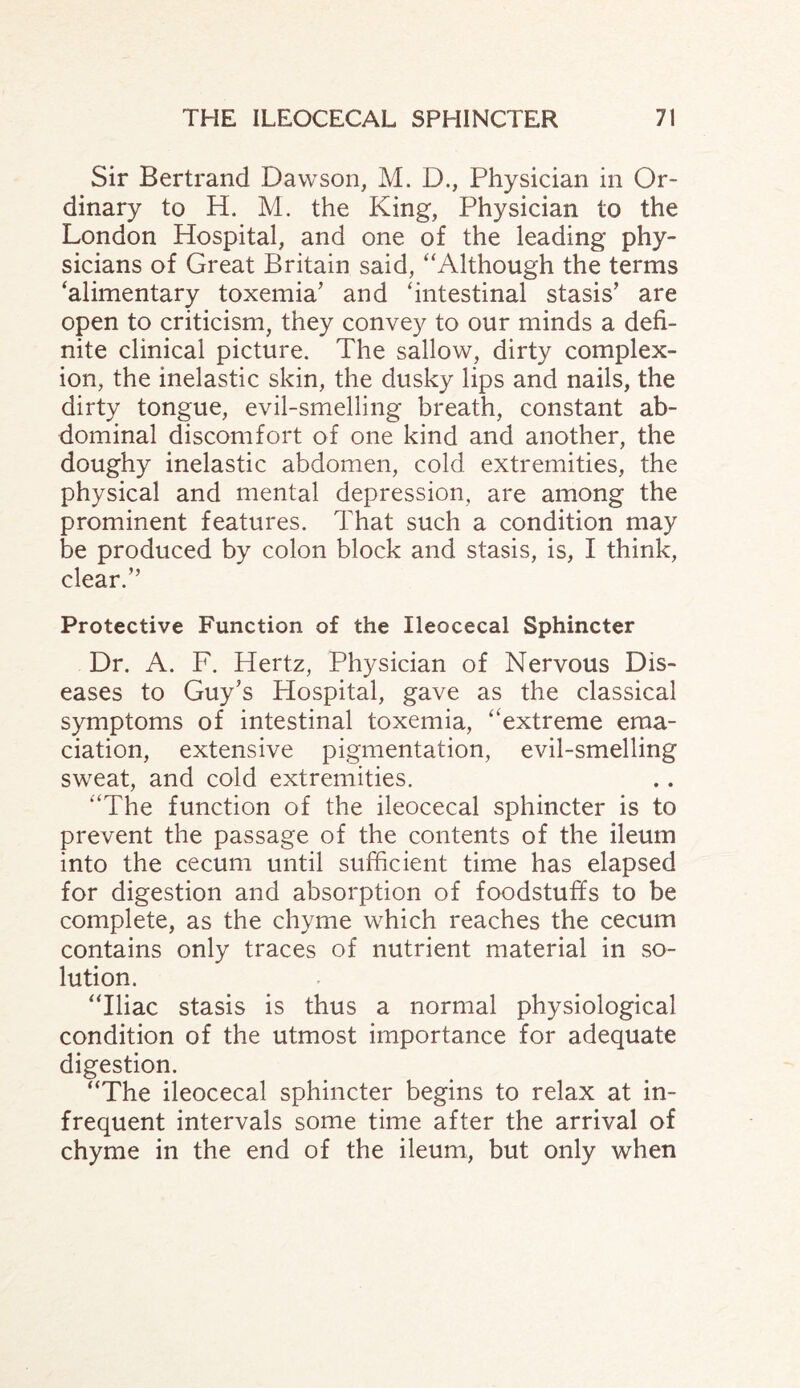 Sir Bertrand Dawson, M. D., Physician in Or¬ dinary to H. M. the King, Physician to the London Hospital, and one of the leading phy¬ sicians of Great Britain said, “Although the terms ‘alimentary toxemia’ and ‘intestinal stasis’ are open to criticism, they convey to our minds a defi¬ nite clinical picture. The sallow, dirty complex¬ ion, the inelastic skin, the dusky lips and nails, the dirty tongue, evil-smelling breath, constant ab¬ dominal discomfort of one kind and another, the doughy inelastic abdomen, cold extremities, the physical and mental depression, are among the prominent features. That such a condition may be produced by colon block and stasis, is, I think, clear.” Protective Function of the Ileocecal Sphincter Dr. A. F. Hertz, Physician of Nervous Dis¬ eases to Guy’s Hospital, gave as the classical symptoms of intestinal toxemia, “extreme ema¬ ciation, extensive pigmentation, evil-smelling sweat, and cold extremities. “The function of the ileocecal sphincter is to prevent the passage of the contents of the ileum into the cecum until sufficient time has elapsed for digestion and absorption of foodstuffs to be complete, as the chyme which reaches the cecum contains only traces of nutrient material in so¬ lution. “Iliac stasis is thus a normal physiological condition of the utmost importance for adequate digestion. “The ileocecal sphincter begins to relax at in¬ frequent intervals some time after the arrival of chyme in the end of the ileum, but only when