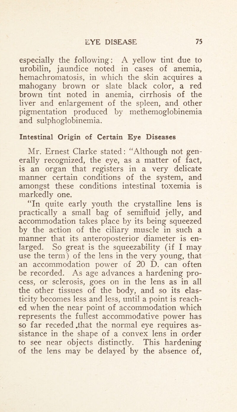 especially the following: A yellow tint due to urobilin, jaundice noted in cases of anemia, hemachromatosis, in which the skin acquires a mahogany brown or slate black color, a red brown tint noted in anemia, cirrhosis of the liver and enlargement of the spleen, and other pigmentation produced by methemoglobinemia and sulphoglobinemia. Intestinal Origin of Certain Eye Diseases Mr. Ernest Clarke stated: “Although not gen¬ erally recognized, the eye, as a matter of fact, is an organ that registers in a very delicate manner certain conditions of the system, and amongst these conditions intestinal toxemia is markedly one. “In quite early youth the crystalline lens is practically a small bag of semifluid jelly, and accommodation takes place by its being squeezed by the action of the ciliary muscle in such a manner that its anteroposterior diameter is en¬ larged. So great is the squeezability (if I may use the term) of the lens in the very young, that an accommodation power of 20 D. can often be recorded. As age advances a hardening pro¬ cess, or sclerosis, goes on in the lens as in all the other tissues of the body, and so its elas¬ ticity becomes less and less, until a point is reach¬ ed when the near point of accommodation which represents the fullest accommodative power has so far receded .that the normal eye requires as¬ sistance in the shape of a convex lens in order to see near objects distinctly. This hardening of the lens may be delayed by the absence of,