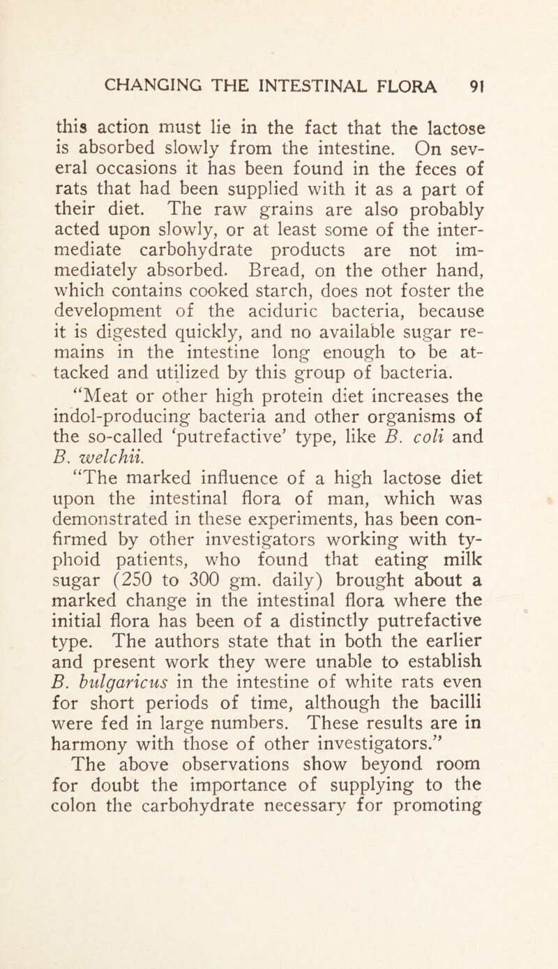 this action must lie in the fact that the lactose is absorbed slowly from the intestine. On sev¬ eral occasions it has been found in the feces of rats that had been supplied with it as a part of their diet. The raw grains are also probably acted upon slowly, or at least some of the inter¬ mediate carbohydrate products are not im¬ mediately absorbed. Bread, on the other hand, which contains cooked starch, does not foster the development of the aciduric bacteria, because it is digested quickly, and no available sugar re¬ mains in the intestine long enough to be at¬ tacked and utilized by this group of bacteria. “Meat or other high protein diet increases the indol-producing bacteria and other organisms of the so-called ‘putrefactive’ type, like B. coli and B. welchii. “The marked influence of a high lactose diet upon the intestinal flora of man, which was demonstrated in these experiments, has been con¬ firmed by other investigators working with ty¬ phoid patients, who found that eating milk sugar (250 to 300 gm. daily) brought about a marked change in the intestinal flora where the initial flora has been of a distinctly putrefactive type. The authors state that in both the earlier and present work they were unable to establish B. bulgaricus in the intestine of white rats even for short periods of time, although the bacilli were fed in large numbers. These results are in harmony with those of other investigators.” The above observations show beyond room for doubt the importance of supplying to the colon the carbohydrate necessary for promoting