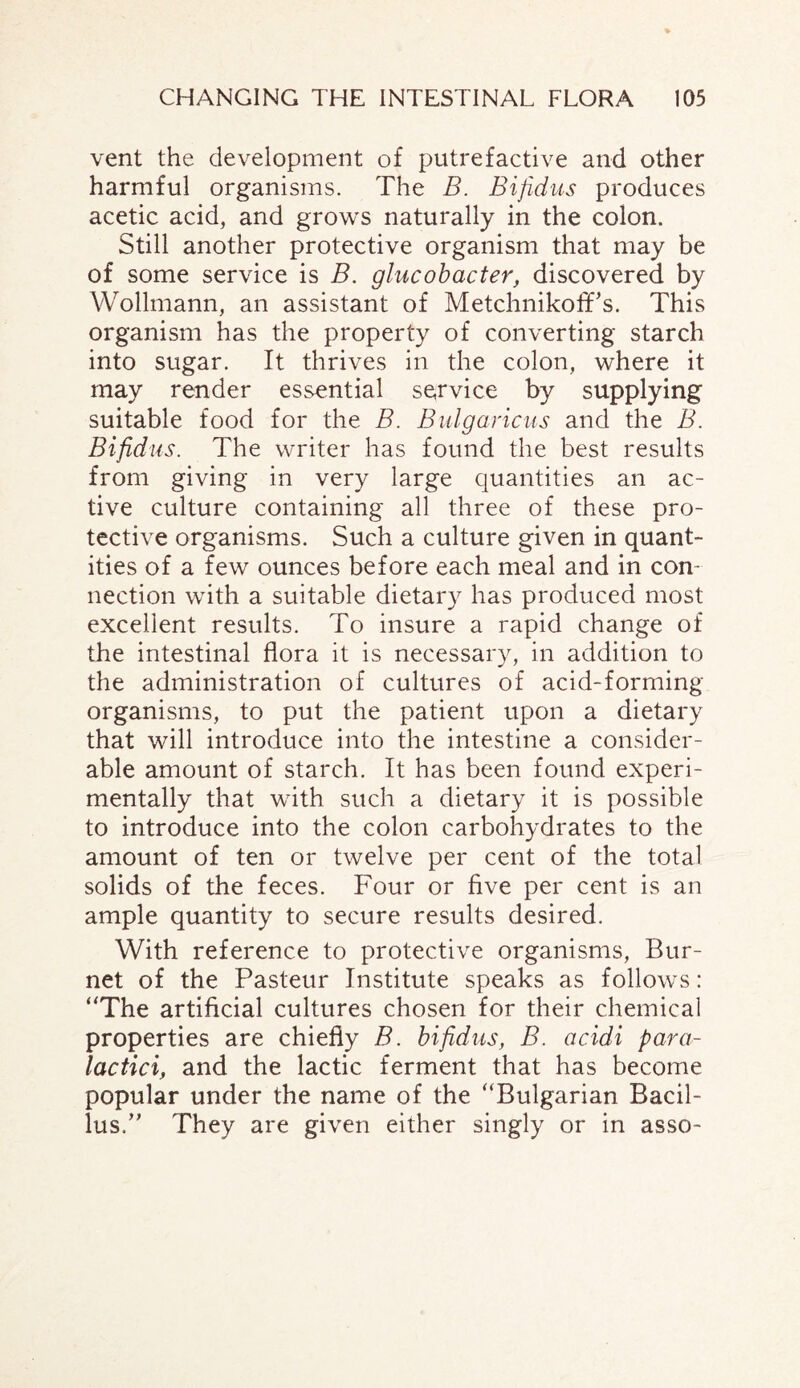 vent the development of putrefactive and other harmful organisms. The B. Bifidus produces acetic acid, and grows naturally in the colon. Still another protective organism that may be of some service is B. glucobacter, discovered by Wollmann, an assistant of Metchnikoff's. This organism has the property of converting starch into sugar. It thrives in the colon, where it may render essential service by supplying suitable food for the B. Bulgaricus and the B. Bifidus. The writer has found the best results from giving in very large quantities an ac¬ tive culture containing all three of these pro¬ tective organisms. Such a culture given in quant¬ ities of a few ounces before each meal and in con¬ nection with a suitable dietary has produced most excellent results. To insure a rapid change of the intestinal flora it is necessary, in addition to the administration of cultures of acid-forming organisms, to put the patient upon a dietary that will introduce into the intestine a consider¬ able amount of starch. It has been found experi¬ mentally that with such a dietary it is possible to introduce into the colon carbohydrates to the amount of ten or twelve per cent of the total solids of the feces. Four or five per cent is an ample quantity to secure results desired. With reference to protective organisms, Bur¬ net of the Pasteur Institute speaks as follows: “The artificial cultures chosen for their chemical properties are chiefly B. bifidus, B. acidi para- lactici, and the lactic ferment that has become popular under the name of the “Bulgarian Bacil¬ lus/' They are given either singly or in asso-