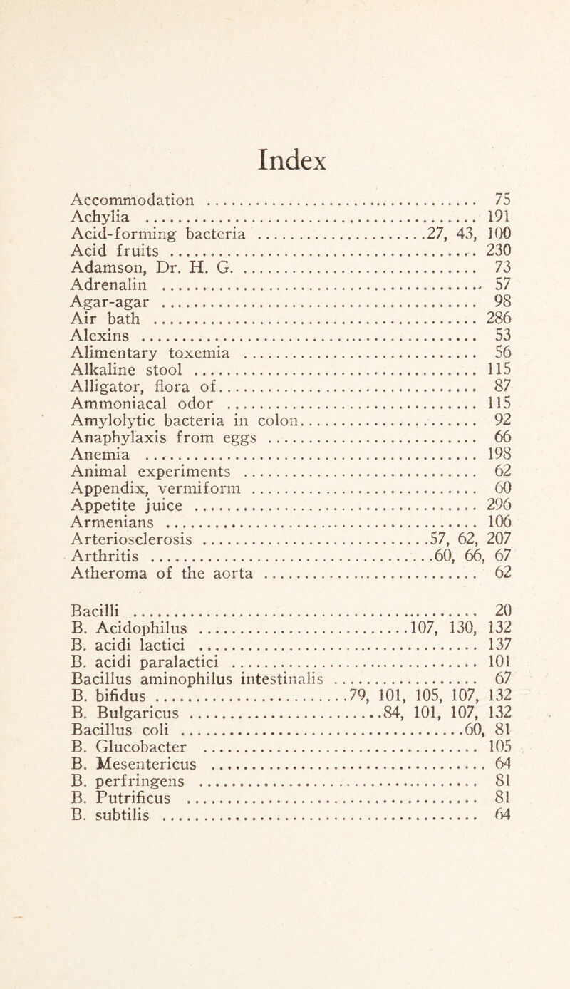 Index Accommodation . 75 Achylia . 191 Acid-forming bacteria .27, 43, 100 Acid fruits . 230 Adamson, Dr. H. G. 73 Adrenalin . 57 Agar-agar . 98 Air bath . 286 Alexins . 53 Alimentary toxemia . 56 Alkaline stool . 115 Alligator, flora of. 87 Ammoniacal odor . 115 Amylolytic bacteria in colon. 92 Anaphylaxis from eggs . 66 Anemia . 198 Animal experiments . 62 Appendix, vermiform . 60 Appetite juice . 296 Armenians . 106 Arteriosclerosis .57, 62, 207 Arthritis .60, 66, 67 Atheroma of the aorta . 62 Bacilli . 20 B. Acidophilus .107, 130, 132 B. acidi lactici . 137 B. acidi paralactici . 101 Bacillus aminophilus intestinalis . 67 B. bifidus .79, 101, 105, 107, 132 B. Bulgaricus .84, 101, 107, 132 Bacillus coli .60, 81 B. Glucobacter . 105 B. Mesentericus . 64 B. perfringens . 81 B. Putrificus . 81 B. subtilis . 64